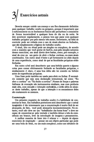3/ Exercícios astrais
Deveria sempre existir um começo e um fim claramente definidos
para qualquer trabalho oculto ou psíquico, porque é importante que
o subconsciente ou os fenômenos físicos não perturbem o consciente
de forma incontrolável a qualquer hora do dia ou da noite. Se
isto acontecer regularmente, a pessoa tem que parar com qualquer
trabalho psíquico por pelo menos três meses. Entretanto, tal falta de
controle pode ser evitada com o uso de sinais abertos ou fechados,
que silo simplesmente a higiene do trabalho oculto.
O sinal, rito ou ritual pode ser simples ou complexo, de acordo
com a maneira que você gostar de fazê-lo, mas pela simples natureza
desses exercícios, um sinal direto deve bastar, como, por exemplo, o
sinal da cruz ou um gesto de abrir e fechar cortinas, ou esses sinais
combinados. Um outro sinal é bater o pé fortemente no chão depois
de uma experiência, como sinal de que as faculdades psíquicas estão
fechadas.
Em outro nível será descoberto que uma bebida quente e alguma
coisa para comer efetivamente fecharão as faculdades psíquicas, e
similarmente é claro, é uma boa idéia não ter comido ou bebido
antes de experiências psíquicas.
Uma frase pode também ser usada para abrir ou fechar. � necessá­
rio somente que seja uma declaraçllo intencional, tal como "Eu
abro a cortina" ou "Eu fecho a cortina". Nomes de forças e palavras
bárbaras de evocação são instrumentos similares, mas com potência
mais alta, com emoçllo e intenção embutidas, e estilo além do alcan­
ce deste trabalho, apesar de que a intenção e os mecanismos deles
são exatamente os mesmos.
Concentração
Um primeiro requisito do trabalho oculto é a habilidade de con­
centrar-se bem. Em trabalhos posteriores será descoberto que o astral
imaginário é tão interessante que a concentração é muito fácil de ser
alcançada; de fato, você pode alcançá-la inconscientemente. No en­
tanto, você não deve ser um "trabalhador das horas boas" e deve ser
capaz de concentrar-se pela vontade e também deixar a tela da cons­
ciência em branco, livre da introdução de imagens e pensamentos.
A melhor maneira de fazer isto é relaxar e - depois de alguns
exercícios de respiração - pensar em um objeto particular que pode
ser uma bola de tênis, ou um mais complexo, como um tabuleiro de
27
 