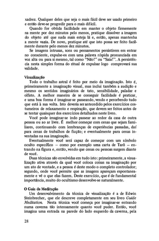 xadrez. Qualquer deles que seja o mais fácil deve ser usado primeiro
e entã'o deve-se progredir para o mais difícil.
Quando for obtida facilidade em manter o objeto firmemente
na mente por dez minutos pelo menos, pratique dissolver a imagem
do objeto até que nada mais esteja lá e, então, apenas mantenha
a mente vazia. De novo, pratique até que isto possa ser feito facil­
mente durante pelo menos dez minutos.
Se imagens intrusas, sons ou pensamentos persistirem em entrar
no consciente, expulse-os com uma palavra ríspida pronunciada em
voz alta ou para si mesmo, tal como "Não!" ou "Saia!". A persistên­
cia nesta simples forma do ritual de expulsar logo comprovará sua
validade.
Visualização
Todo o trabalho astral é feito por meio da imaginação. Isto é,
primeiramente a imaginação visual, mas inclui também a audição e
mesmo os sentidos imaginários de tato, sensibilidade, paladar e
olfato. A melhor maneira de se conseguir facilidade é praticar,
e uma boa forma é imaginar-se passeando, vendo e percebendo tudo
que está à sua volta. Isto deveria ser antecedido pelos exercícios cos­
tumeiros de relaxamento e respiração, que devem ser feitos antes de
se tentar quaisquer dos exercícios detalhados neste livro.
Você pode imaginar-se indo passear ao redor da casa de outra
pessoa ou ao ar livre. É melhor começar com cenas que sejam fami­
liares, continuando com lembranças de experiências passadas, daí
para cenas de trabalhos de ficção; e eventualmente para cenas in­
ventadas na sua imaginação.
Eventualmente você será capaz de começar com um símbolo
oculto específico - como por exemplo uma carta de Tarô - en­
trando na figura e, então, vendo que cenas ou pessoas surgem diante
de você.
Duas técnicas são envolvidas em tudo isto: primeiramente, a visua­
lização ativa através da qual você coloca coisas na imaginação por
um ato de vontade, e a pessoa é deste modo o completo controlador;
segundo, onde você permite que as imagens apareçam espontanea­
mente e vê o que elas fazem. Deste exercício, que é de fundamental
importância, muito do ocultismo desenvolve-se naturalmente.
O Guia da Meditação
Um desenvolvimento da técnica de visualização é a de Edwin
Steinbrecher, que ele descreve completamente em seu livro Cuide
Meditation. Nesta técnica você começa por imaginar-se entrando
numa caverna tão intensamente quanto você puder. Então, você
imagina uma entrada na parede do lado esquerdo da caverna, pela
28
 