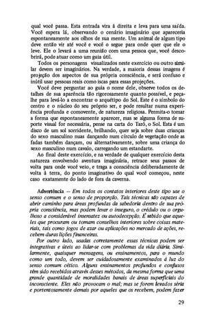qual você passa. Esta entrada vira à direita e leva para uma saída.
Você espera lá, observando o cenário imaginário que apareceria
espontaneamente aos olhos de sua mente. Um animal de algum tipo
deve então vir até você e você o segue para onde quer que ele o
leve. Ele o levará a uma reunião com uma pessoa que, você desco­
brirá, pode atuar como um guia útil.
Todos os personagens visualizados neste exercício ou outro simi­
lar devem ser imaginários. Na verdade, a maioria dessas imagens é
projeção dos aspectos de sua própria consciência, e será confuso e
inútil usar pessoas reais como iscas para essas projeções.
Você deve perguntar ao guia o nome dele, observe todos os de­
talhes de sua aparência tão rigorosamente quanto possível, e peça­
lhe para levá-lo a encontrar o arquétipo do Sol. Este é o símbolo do
centro e o núcleo do seu próprio ser, e pode resultar numa experi­
ência profunda e comovente, de natureza religiosa. Permita-o tomar
a forma que espontaneamente aparecer, mas se alguma forma de su­
porte visual for necessária, pense na carta do Tarô, o Sol. Esta é um
disco de um sol sorridente, brilhando, quer seja sobre duas crianças
do sexo masculino nuas dançando num círculo de vegetação onde as
fadas também dançam, ou alternativamente, sobre uma criança do
sexo masculino num cavalo, carregando um estandarte.
Ao final deste exercício, e na verdade de qualquer exercício desta
natureza envolvendo aventura imaginária, retrace seus passos de
volta para onde você veio, e traga a consciência deliberadamente de
volta à terra, do ponto imaginativo do qual você começou, neste
caso exatamente do lado de fora da caverna.
Advertência - Em todos os contatos interiores deste tipo use o
senso comum e o senso de proporção. Tais técnicas são capazes de
abrir caminho para áreas profundas da sabedoria dentro de sua pró­
pria consciência, mas podem levar o inseguro, o crédulo ou o orgu­
lhoso a considerável insensatez ou autodecepção. Ésabido que aque­
les que procuram ou tomam conselhos interiores sobre coisas mate­
riais, tais como jogos de azar ou aplicações no mercado de ações, re­
cebem duras lições financeiras.
Por outro lado, usadas corretamente essas técnicas podem ser
integrativas e úteis ao lidar-se com problemas da vida diária. Simi­
larmente, quaisquer mensagens, ou ensinamentos, para o mundo
como um todo, devem ser cuidadosamente examinados à luz do
senso comum cético. Alguns ensinamentos profundos e confusos
têm sido recebidos através desses métodos, da mesmaforma que uma
grande quantidade de moralidades banais de áreas superficiais do
inconsciente. Eles não provocam o mal; mas se forem levados séria
e portentosamente demais por aqueles que os recebem, podem fazer
29
 