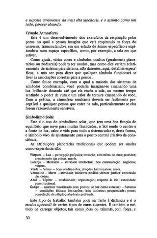 a suposta amanuense da mais alta sabedoria, e o assunto como um
todo, parecer absurdo.
Criando Atmosferas
Este é um desenvolvimento dos exerctctos da respiração pelos
poros no qual a pessoa imagina que está respirando na força do
universo, transmutando-a em um estado de ânimo específico e expi­
rando-a num espaço específico, como, por exemplo, a sala em que
estiver.
Como ajuda, várias cores e símbolos ocultos (geralmente plane­
tários ou zodiacais) podem ser usados, mas como eles variam relati­
vamente de sistema para sistema, n!ro daremos, aqui, detalhes especí­
ficos, a n[o ser para dizer que qualquer símbolo funcionará se
tiver as associações corretas para a pessoa.
Como único exemplo, com o qual a maioria dos sistemas de
símbolos combinariam, você poderia imaginar-se emanando uma
luz brilhante dourada até que ela encha a sala, ao mesmo tempo
sentindo o poder de cura e um calor de ternura emanando de você.
Com a prática, a atmosfera resultante deveria ser facilmente per­
ceptível a qualquer pessoa que entre na sala, particularmente se elas
forem razoavelmente sensíveis.
Simbolismo Solar
Este é o uso do simbolismo solar, que tem uma boa função de
equiltbrio que serve para muitas finalidades, o Sol sendo o centro e
a fonte de luz, calor e vida para todo o sistema solar e, desta forma,
e símbolo vivo de ajustamento para o ponto central criativo da cons­
ciência.
As atribuições planetárias tradicionais que podem ser usadas
como experiência são:
Púrpura -Lua -percepção psíquica;intuição;atmosfera de cura;gravidez;
crescimento das coisas; marés.
Laranja - Mercúrio - atividade intelectual; boa comunicação; negócios;
viagem.
Verde - Vênus -bons sentimentos;relações harmoniosas;amor.
Vermelho -Marte -atividade;iniciativa;análise;debate;justiça; conclusão
das coisas.
Azul - Júpiter - estabilidade; organização; respeito às leis; autoridade
constitucional.
fndigo - (melhor visualizado com pontos de luz como estrelas) - Saturno
- condições físicas; limitações; leis; dinheiro; propriedade; posse;
consolação da aflição;sabedoria profunda.
Este tipo de trabalho também pode ser feito à distância e é o
modus operandi de certos tipos de curas ausentes. É também o mé­
todo de carregar objetos, tais como jóias ou talismãs, com força, e
30
 