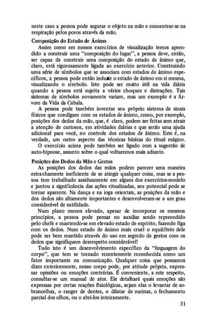 neste caso a pessoa pode segurar o objeto na mão e concentrar-se na
respiração pelos poros através da mão.
Composição do Estado de Ânimo
Assim como em nossos exercícios de visualização temos apren­
dido a construir uma "composição do lugar", a pessoa deve, então,
ser capaz de construir uma composição do estado de ânimo que,
claro, está rigorosamente ligada ao exercício anterior. Construindo
uma série de símbolos que se associam com estados de ânimo espe­
cíficos, a pessoa pode então induzir o estado de ânimo em si mesma,
visualizando o símbolo. Isto pode ser muito útil na vida diária
quando a pessoa está sujeita a vários choques e distrações. Tais
sistemas de símbolos novamente variam, mas um exemplo é a Ár­
vore da Vida da Cabala.
A pessoa pode também inventar seu próprio sistema de sinais
físicos que condigam com os estados de ânimo, como, por exemplo,
posições dos dedos da mão, que, é claro, podem ser feitas sem atrair
a 'atenção de curiosos, em atividades diárias e que serão uma ajuda
adicional para você, no controle dos estados de ânimo. Este é, na
verdade, um outro aspecto das técnicas básicas do ritual mágico.
O exercício acima pode também ser ligado com a sugestão de
auto-hipnose, assunto sobre o qual voltaremos mais adiante.
Posições dos Dedos da Mão e Gestos
As posições dos dedos das mãos podem parecer uma maneira
estranhamente ineficiente de se atingir qualquer coisa , mas se a pes­
soa tem trabalhado assiduamente em alguns dos exercícios-modelo
e juntou a significância das ações ritualizadas, seu potencial pode se
tornar aparente. Na dança e na ioga orientais, as posições da mão e
dos dedos são altamente importantes e desenvolveram-se a um grau
considerável de sutilidade.
Num plano menos elevado, apesar de incorporar os mesmos
princípios, a pessoa pode pensar no auxiliar sendo repreendido
pelo chefe e mantendo-se em elevado estado de espírito, fazendo figa
com os dedos. Num estado de ânimo mais cruel o equihbrio dele
pode ser bem mantido através do uso em segredo de gestos com os
dedos que signifiquem desrespeito considerável!
Tudo isto é um desenvolvimento específico da "linguagem do
corpo", que tem se tornado recentemente reconhecida como um
fator importante na comunicação. Qualquer coisa que possamos
dizer exteriormente, nosso corpo pode, por atitude própria, expres­
sar opiniões ou emoções contrárias. É conveniente, a este respeito,
consultar-se um manual de ator. Ele detalhará quais emoções são
expressas por certas reações fisiológicas, sejam elas o levantar de so­
brancelhas, o ranger de dentes, o dilatar de narinas, o fechamento
parcial dos olhos, ou o abri-los inteiramente.
3 1
 