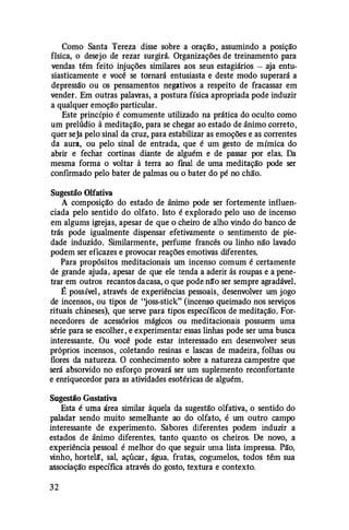 Como Santa Tereza disse sobre a oração , assumindo a posição
física, o desejo de rezar surgirá. Organizações de treinamento para
vendas têm feito injuções similares aos seus estagiários - aja entu­
siasticamente e você se tornará entusiasta e deste modo superará a
depressão ou os pensamentos negativos a respeito de fracassar em
vender. Em outras palavras, a postura física apropriada pode induzir
a qualquer emoção particular.
Este princípio é comumente utilizado na prática do oculto como
um prelúdio à meditação, para se chegar ao estado de ânimo correto,
quer seja pelo sinal da cruz, para estabilizar as emoções e as correntes
da aura, ou pelo sinal de entrada, que é um gesto de mímica do
abrir e fechar cortinas diante de alguém e de passar por elas. Da
mesma forma o voltar à terra ao final de uma meditação pode ser
confirmado pelo bater de palmas ou o bater do pé no chão.
Sugestão Olfativa
A composição do estado de ânimo pode ser fortemente influen­
ciada pelo sentido do olfato. Isto é explorado pelo uso de incenso
em algums igrejas, apesar de que o cheiro de alho vindo do banco de
trás pode igualmente dispensar efetivàmente o sentimento de pie­
dade induzido. Similarmente, perfu�e francês ou linho não lavado
podem ser eficazes e provocar .reações emotivas diferentes.
Para propósitos meditacionais um incenso comum é certamente
de grande ajuda, apesar de que ele tenda a aderir às roupas e a pene­
trar em outros recantos dacasa, o que pode nã'o ser sempre agradável.
É possível, através de experiências pessoais, desenvolver um jogo
de incensos, ou tipos de "joss-stick" (incenso queimado nos serviços
rituais chineses), que serve para tipos específicos de meditação. For­
necedores .de acessórios mágicos ou meditacionais possuem uma
série para se escolher , e experimentar essas linhas pode ser uma busca
interessante. Ou você pode estar interessado em desenvolver seus
próprios incensos, coletando resinas e lascas de madeira, folhas ou
flores da natureza. O conhecimento sobre a natureza campestre que
será absorvido no esforço provará ser um suplemento reconfortante
e enriquecedor para as atividades esotéricas de alguém.
Sugestão GllStativa
Esta é uma área similar àquela da sugestão olfativa, o sentido do
paladar sendo muito semelhante ao do olfato, é um outro campo
interessante de experimento. Sabores diferentes podem induzir a
estados de ânimo diferentes, tanto quanto os cheiros. De novo, a
experiência pessoal é melhor do que seguir uma lista impressa. Pão,
vinho, hortelã, sal, açúcar , água, frutas, cogumelos, todos têm sua
associação específica através do gosto, textura e contexto.
32
 