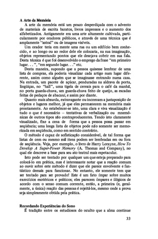 A Arte da Memória
A arte da memória está um pouco desperdiçada com o advento
de materiais de escrita baratos, livros impressos e o aumento dos
alfabetizados. Antigamente era uma arte altamente cultivada, parti­
cularmente por oradores públicos, e através de uma técnica que é
amplamente "astral" ou de imagens visíveis.
Um orador teria em mente uma rua ou um edifício bem conhe­
cido, e ao longo ou ao redor dele ele colocaria , na sua imaginação ,
objetos representando pontos que ele desejava cobrir em sua fala.
Desta técnica é que foi desenvolvido o emprego da frase "em primeiro
lugar. . . ", "em segundo lugar. . ." etc.
Desta maneira, supondo que a pessoa quisesse lembrar de uma
lista de compras, ela poderia visualizar cada artigo num lugar dife­
rente, assim como alguém que se imaginasse entrando numa casa.
Na entrada, um pacote de açúcar, penduradas na aldrava da porta,
lingüiças, no "hall", uma tigela de cereais para o café da manhã,
no porta guarda-chuva, um guarda-chuva feito de queijo, as escadas
feitas de pedaços de abacaxi, e assim por diante.
Quanto mais absurda, extravagante ou incomum a justaposição de
objetos e lugares melhor, já que eles permanecem na memória mais
prontamente. Ao estabelecer-se isto, uma clara e viva visualização é
tudo o que é necessário - tentativas de verbalização ou mnemô­
nicas de outros tipos são contraproducentes. Tendo isto claramente
visualizado, fixe a cena de forma que a pessoa possa passar em
seqüência; uma longa lista de objetos pode não somente ser memo­
rizada em seqüência, como em sentido contrário.
O método é capaz de sofisticação considerável, de tal forma que
listas de cem ou mesmo mil itens podem ser lembradas em ou fora
de seqüência. Veja, por exemplo , o livro de Harry Lorayne, How To
Develop A Super-Power Memory (A. Thomas and Company), no
qual ele descreve a base para seu ato teatral mais espetacular.
Isto pode ser tentado por qualquer um que esteja preparado para
colocá-lo em prática, mas é interessante notar que a reação comum
ao ouvir sobre este método é dizer que ele parece envolvente e fan­
tástico demais para funcionar. No entanto, ele somente tem que
ser tentado para ser provado! Este é um fato ímpar sobre muitos
exercícios esotéricos e práticos; eles parecem ímpares e ilógicos de
acordo com o senso comum corrente, então, a primeira (e, geral­
mente, a única) reação das pessoas é rejeitá-los, mesmo onde a prova
seja simplesmente obtida pela prática.
Recordando Experiências do Sono
� tradição entre os estudiosos do oculto que a alma continue
33
 