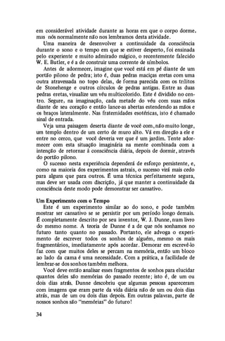 em considerável atividade durante as horas em que o corpo dorme,
mas nós normalmente não nos lembramos desta atividade .
Uma maneira de desenvolver a continuidade da consciência
durante o sono e o tempo em que se estiver desperto , foi ensinada
pelo experiente e muito admirado mágico, o recentemente falecido
W. E. Butler, e é a de construir uma corrente de símbolos.
Antes de adormecer, imagine que você está em pé diante de um
portão pilono de pedra; isto é, duas pedras maciças eretas com uma
outra atravessada no topo delas, de forma parecida com os trílitos
de Stonehenge e outros círculos de pedras antigas. Entre as duas
pedras eretas, visualize um véu multicolorido. Este é dividido no cen­
tro. Segure, na imaginação, cada metade do véu com suas mãos
diante de seu coração e então lance-as abertas estendendo as mãos e
os braços lateralmente . Nas fraternidades esotéricas, isto é chamado
sinal de entrada.
Veja uma paisagem deserta diante de você com, não muito longe,
um templo dentro de um certo de muro alto. Vá em direção a ele e
entre no cerco, que você deveria ver que é um jardim. Tente ador­
mecer com esta situação imaginária na mente combinada com a
intenção de retornar â consciência diária, depois de dormir, através
do portão pilono.
O sucesso nesta experiência dependerá de esforço persistente, e,
como na maioria dos experimentos astrais, o sucesso virá mais cedo
para alguns que para outros. E uma técnica perfeitamente segura,
mas deve ser usada com discrição, já que manter a continuidade da
consciência deste modo pode demonstrar ser cansativo.
Um Experimento com o Tempo
Este é um experimento similar ao do sono, e pode também
mostrar ser cansativo se se persistir por um período longo demais.
É completamente descrito por seu inventor, W. J. Dunne , num livro
do mesmo nome. A teoria de Dunne é a de que nós sonhamos no
futuro tanto quanto no passado. Portanto, ele advoga o experi­
mento de escrever todos os sonhos de alguém, mesmo os mais
fragmentários, imediatamente após acordar. Demorar em escrevê-lo
faz com que muitos deles se percam na memória, então um bloco
ao lado da cama é uma necessidade. Com a prática, a facilidade de
lembrar-se dos sonhos também melhora.
Você deve então analisar esses fragmentos de sonhos para elucidar
quantos deles são memórias do passado recente ; isto é , de um ou
dois dias atrás. Dunne descobriu que algumas pessoas apareceram
com imagens que eram parte da vida diária não de um ou dois dias
atrás, mas de um ou dois dias depois. Em outras palavras, parte de
nossos sonhos são "memórias" do futuro !
34
 
