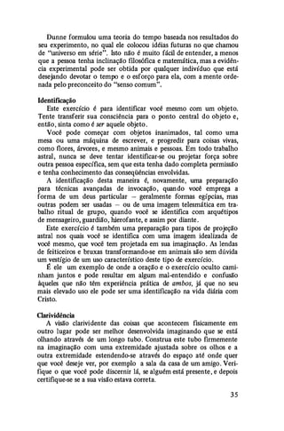 Dunne formulou uma teoria do tempo baseada nos resultados do
seu experimento, no qual ele colocou idéias futuras no que chamou
de "universo em série". Isto não é muito fácil de entender, a menos
que a pessoa tenha inclinação filosófica e matemática, mas a evidên­
cia experimental pode ser obtida por qualquer indivíduo que está
desejando devotar o tempo e o esforço para ela, com a mente orde­
nada pelo preconceito do "senso comum".
Identificação
Este exercício é para identificar você mesmo com um objeto.
Tente transferir sua consciência para o ponto central do objeto e,
então, sinta como é ser aquele objeto .
Você pode começar com objetos inanimados, tal como uma
mesa ou uma máquina de escrever, e progredir para coisas vivas,
como flores, árvores, e mesmo animais e pessoas. Em todo trabalho
astral, nunca se deve tentar identificar-se ou projetar força sobre
outra pessoa específica, sem que esta tenha dado completa permissão
e tenha conhecimento das conseqüências envolvidas.
A identificação desta maneira é, novamente, uma preparação
para técnicas avançadas de invocação , quando você emprega a
forma de um deus particular - geralmente formas egípcias, mas
outras podem ser usadas - ou de uma imagem telesmática em tra­
balho ritual de grupo, quando você se identifica com arquétipos
de mensageiro, guardião, hierofante, e assim por diante .
Este exercício é também uma preparação para tipos de projeção
astral nos quais você se identifica com uma imagem idealizada de
você mesmo, que você tem projetada em sua imaginação . As lendas
de feiticeiros e bruxas transformando-se em animais são sem dúvida
um vestígio de um uso característico deste tipo de exercício.
É ele um exemplo de onde a oração e o exercício oculto cami­
nham juntos e pode resultar em algum mal-entendido e confusão
àqueles que não têm experiência prática de ambos, já que no seu
mais elevado uso ele pode ser uma identificação na vida diária com
Cristo.
Clarividência
A visão clarividente das coisas que acontecem fisicamente em
outro lugar pode ser melhor desenvolvida imaginando que se está
olhando através de um longo tubo. Construa este tubo firmemente
na imaginação com uma extremidade ajustada sobre os olhos e a
outra extremidade estendendo-se através do espaço até onde quer
que você deseje ver, por exemplo a sala da casa de um amigo. Veri­
fique o que você pode discernir lá, se alguém está presente , e depois
certifique-se se a sua visão estava correta.
3 5
 