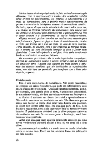 Muitas dessas técnicas-psíquicas são defato meios de comunicação
dzferentes com o subconsciente e muitos dos resultados obtidos
terão origem no subconsciente. No entanto, o subconsciente é o
meio de comunicação para a própria mente superconsciente da
pessoa e as mentes de inteligência externa via inconsciente coletivo.
Portanto, apesar de que muita substância de pouco valor possa ser,
e é, obtida, as técnicas realmente são importantes para aqueles que
são dotados o suficiente para desenvolvê-las, e para aqueles que têm
o senso comum e o discernimento de usá-las inteligentemente.
Objetos naturais podem também ser usados como veículos para
tais fenômenos, figuras no fogo ao invés de cristalomancia, escutar
o vento nas árvores ou o mar na praia, no caso de ouvir conchas.
Tome cuidado, no entanto, com o uso ocasional de técnicas psíqui­
cas e sempre aja com deliberada intenção de abrir e fechar essas
faculdades. O uso indisciplinado e mal feito delas pode transformá­
las de serventes úteis a senhoras indóceis.
Os exercícios precedentes são os mais importantes em qualquer
sistema do treinamento oculto e devem formar a base do trabalho
do estudioso sério. Aqueles que seguem são mais quanto à natu­
reza das técnicas auxiliares que são habilidades ou especialidades
úteis, mas não deve ser permitido que interfiram com a linha prin­
cipal de progresso.
Cristalomancia
Esta é uma outra forma de clarividência. Não existe necessidade
de comprar um cristal verdadeiro , que pode ser extremamente caro
se alta qualidade for desejada. Qualquer superfície refletora, como,
por exemplo, uma garrafa cheia de tinta, é igualmente aproveitável.
Se um cristal é usado, ele deve ser colocado contra um fundo preto.
A técnica é sentar-se em frente do cristal a aproximadamente
30 em dele, com uma luz sombreada na sala. Olhe fixamente para o
cristal sem forçar. A mente deve estar vazia durante esse processo,
os olhos nã:o devem estar fixos em qualquer parte da bola, nem
fitando-a vagamente, nem ainda vagueando dela ou tentanto ver seu
interior. B perfeitamente aceitável que os olhos pisquem como em
circunstâncias normais. Se eles começarem a lacrimejar, você deve
descansar da experiência.
Antes que qualquer visão apareça geralmente acontece que uma
névoa verde-escura parecerá encher a bola ou vir entre ela e seus
olhos.
A perseverança é necessária, e a sessão deve ser conduzida diaria­
mente à mesma hora. Cinco ou dez minutos devem ser suficientes
em cada ocasião.
36
 