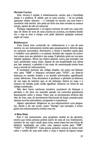 Ouvindo Conchas
Esta técnica é similar à cristalomancia, exceto que a faculdade
usada é a auditiva. É sabido que se uma concha - ou na verdade
qualquer objeto côncavo - é colocada ao ouvido, um som fraco e
constante será ouvido. Isto pode ser feito nos dois ouvidos ao mesmo
tempo, apesar de não ser essencial.
Pratique regularmente e só alguns minutos de cada vez, ouça este
tipo de efeito de som de uma concha ou conchas, ou objetos simila­
res, e veja se com o tempo você pode discernir qualquer comuni­
cação de vozes.
Rabdomancia
Uma forma bem conhecida de rabdomancia é o uso de uma
varinha ou um instrumento similar para psiquicamente detectar. água
ou minerais escondidos. Entretanto, o termo é também usado para
o trabalho com pêndulo e as pessoas dotadas são capazes de encon­
trar coisas com um pêndulo e um mapa. O pêndulo pode ser um peso
simples qualquer, talvez um objeto pessoal, como, por exemplo, um
anel, pendurado numa linha. Apesar de sua simplicidade (ou talvez
por isso mesmo), o pêndulo é um meio de comunicação muito bom
com e através do subconsciente.
É necessário inventar um código simples, tal como um balanço
reto para "SIM" e balanços circulares para "NÃO", ou fazer-se
balanços no sentido horário e no sentido anti-horário, significando
coisas diferentes. Uma alternativa é pendurar o pêndulo na abertura
de um copo de maneira que, se ele balançar, baterá no copo e o
número de batidas pode entã'o significar números ou letras de um
código combinado.
Não deve haver nenhuma tentativa consciente de balançar o
pêndulo e ele deve ser mantido parado (os cotovelos geralmente
descansando sobre a mesa). Claro que os movimentos efetivos não
vêm de fora, mas, de movimentos fraccionais do braço causados pelo
sistema nervoso automático, escapando à consciência.
Alguns operadores dirigem-se ao seu subconsciente com pergun­
tas, dando a ele um nome, como "George" por exemplo, e conse­
guem um relacionamento cordial com ele.
A Mesa Ouija
Este é um instrumento com propósito similar ao do pêndulo,
exceto que várias pessoas podem usá-lo de uma só vez. Geralmente,
consiste de um copo virado para cima, numa mesa lisa com letras do
alfabeto espalhadas em volta, com espaços extras para "SIM",
"NÃO" e "INCERTO". Cada pessoa presente coloca os dedos indi­
cador e médio de uma mão sobre o copo e depois de algum tempo
37
 