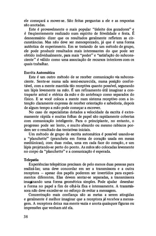 ele começará a mover-se. São feitas perguntas a ele e as respostas
são anotadas.
Este é provavelmente o mais popular "deleite dos gozadores" e
é freqüentemente realizado num espírito de frivolidade e festa. É
desnecessário dizer que os resultados geralmente refletem as cir­
cunstâncias. Mas não deve ser menosprezado, já que é uma forma
autêntica de experimento. Em se tratando de um método de grupo,
ele pode produzir resultados mais interessantes do que pode ser
obtido individualmente, para mais "poder" e "satisfação do subcons­
ciente" é válido como uma associação de recursos interiores com os
quais trabalhar.
Escrita Automática
Este é um outro método de se receber comunicação via subcons­
ciente. Sente-se numa sala semi-escurecida, numa posição confor­
tável, com a mente mantida tão receptiva quanto possível, segurando
um lápis levemente na mão. É um refinamento útil imaginar a con­
traparte astral e etérica da mão e do antebraço como separados do
físico. E se você coloca a mente num sistema receptivo com a in­
tenção claramente expressa de receber orientação e sabedoria, depois
de algum tempo a mão pode começar a escrever.
No caso de especialistas dotados a velocidade da escrita é extre­
mamente rápida e muitas folhas de papel são rapidamente cobertas
com comunicação inteligente. Para o principiante, no entanto, o
progresso pode ser lento, e muito absurdo ou mesmo rabiscos por­
dem ser o resultado das tentativas iniciais.
Um método de grupo de escrita automática é possível usando-se
a "planchette" (prancheta em forma de coraçã'o usada em mesas
mediúnicas), com duas rodas, uma em cada face do coração, e um
lápis projetando-se perto do ponto. As mãos são colocadas levemente
no corpo da "planchette" e a comunicação é esperada.
Telepatia
Experiências telepáticas precisam de pelo menos duas pessoas para
realizá-las; uma deve concordar em ser a transmissora e a outra
receptora - apesar dos papéis poderem ser invertidos para experi­
mentos diferentes. Elas devem sentar-se separadas, a transmissora
imaginando uma forma geométrica simples. Pode ajudar desenhar
a forma no papel a fim de olhá-la fixa e intensamente. A transmis­
sora nã'o deve exceder-se no esforço de evitar a mensagem.
Concentração mais confiança são as metas a serem atingidas
e geralmente é melhor imaginar que a receptora já recebeu a mensa­
gem. A receptora deixa sua mente vazia e anota quaisquer figuras ou
impressões que venham até ela.
38
 