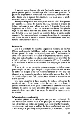 O sucesso provavelmente não virá facilmente, apesar de que al­
gumas pessoas podem descobrir que têm dote natural para isto. Os
primeiros experimentos devem ser com desenhos geométricos sim­
ples ; depois que o sucesso for alcançado com esses, pode-se conti­
nuar com imagens mais complexas.
Mensagens telepáticas não têm que ser visuais, claro. Elas podem
ser também na forma de palavras faladas, emoções e estados de
ânimo, ou impulsos para realizar uma ação . A telepatia é uma parte
importante do trabalho oculto e é mais comum do que é imaginado
hoje em dia. Existe também uma forma mais elevada de telepatia
que trabalha sobre um contato de intuição. Esta é a técnica usada
em certas formas avançadas de comunicação oculta entre os adeptos
dos planos interior e exterior, e esta é desenvolvida mais pelos mé­
todos a serem descritos adiante.
Psicometria
Esta é a faculdade de descobrir impressões psíquicas de objetos
físicos; profissionais habilidosos podem contar muitas coisas da
história pessoal do objeto e daqueles ligados a ele. É realmente uma
questão de desenvolver a facilidade de expressar as primeiras impres­
sões, por mais absurdas que elas possam parecer; um provérbio do
trabalho psíquico é que a primeira impressão ridícula é a verdade
e os pensamentos racionais secundários são imaginação própria da
pessoa.
À parte isto, certos exercícios podem ser experimentados, como,
por exemplo, ter uma tigela de água à temperatura do corpo e abaixar
os dedos em direção a ela com os olhos fechados, até que se possa
discernir a aproximação quando os dedos estão imersos. Isto não é
de maneira alguma tão fácil quanto possa parecer se a temperatura
estiver correta.
Um outro exercício é fazer pacotes de pedaços diferentes de
metais, tais como ferro, zinco, cobre, bronze , assim por diante e
praticar identificá-los. Você pode também tentar a mesma coisa com
pedaços de cartão ou papel coloridos diferentemente. Uma forma
avançada deste exercício é ser capaz de identificar corretamente
à distância.
Influenciando Acontecimentos
As coisas podem ser atraídas para você por uma combinação de
uma visualização criativa clara e por produção do desejo. Para este
fim, várias técnicas podem ser usadas, tais como inventar frases afir­
mando o que você quer, o cultivo da firme confiança de que você
já tem o objeto que deseja ou que o evento já aconteceu , a ajuda
39
 