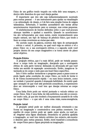 física de um gráfico tendo traçado em volta dele uma margem, e
dentro dele desenhos do que você deseja ganhar.
É importante que isto não seja indiscriminadamente mostrado
para outras pessoas - é um instrumento para ajudar na visualização
e na estimulação do desejo, e é de fato uma simples forma de mágica
talismânica. Sobretudo, é também aconselhável não tentar afetar
acontecimentos importantes para se começar, mas coisas pequenas.
O estabelecimento de limites definidos sobre o que você procura
alcançar também o ajudará a mantê-lo. Quando os acontecimen­
tos são influenciados por esses meios , existe invariavelmente uma
reação natural, um tipo de balanço de pêndulo físico , que tende a
fazer as coisas reverterem ao status quo ante.
No sentido exato da palavra, existem dois tipos de autoprojeção
- etérica e astral. A primeira, na qual você viaja no etérico e vê o
plano físico ou a sua contraparte etérica, e a segunda onde você
projeta dentro do seu corpo imaginativo e se torna ciente do plano
astral objetivo.
Projeção Etérica
A projeção etérica , que é a mais difícil , pode ser tratada passan­
do-se o corpo todo na imaginação, desejando que a contraparte
etérica de cada parte torne-se destacada ou afrouxada até que você
tenha um sentido de separação acontecendo. Então, imagine-se le­
vantando-se do corpo e indo para um local físico específico.
Isto é feito melhor tentando-se o progresso passo a passo como se
ainda ligado pelas condições do corpo físico , ao invés de tentar ir
lá de forma excessivamente rápida - ou num único instante, como
na verdade é possível quando é alcançada habilidade. Se existir qual­
quer sensação de que você está perdendo consciência, o experimento
deve ser interrompido e você tem que desejar retornar ao corpo
físico.
Uma linha forte pode ser visível juntando o veículo etérico ao
corpo físico. Esta é uma linha da vida autêntica, mas não se concen­
tre muito nela, já que isto tenderá a forçosamente arrastá-lo de volta
ao corpo físico - o que não é uma coisa ruim, numa emergência.
Projeção Astral
A projeção astral pode ser melhor alcançada retratando a sua
forma na imaginação e construindo-a com prática constante. Um
espelho de corpo inteiro pode ser usado como ajuda, ou você po·
de imaginar uma figura idealizada. Desenhá-la ou pintá-la ajudaria
a imaginação, se você tem talento artístico (no entanto, não mostre
o desenho para outras pessoas). Então, tente transferir a consciência
do corpo físico para a figura projetada na imaginação.
40
 