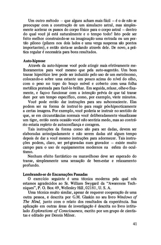 Um outro método - que alguns acham mais fácil - é o de não se
preocupar com a construção de um simulacro astral, mas simples­
mente acelerar os passos do corpo físico para o corpo astral - dentro
do qual você já está naturalmente e o tempo todo! Isto pode ser
feito melhor construindo-se na imaginação uma entrada ou um por­
tão pilono (pilares nos dois lados e uma verga suspensa são pontos
importantes), e então sinta-se andando através dele . De novo, a prá­
tica regular é necessária para bons resultados.
Auto-hipnose
Através da auto-hipnose você pode atingir mais efetivamente me­
lhoramentos para você mesmo que pela auto-sugestão. Um bom
transe hipnótico leve pode ser induzido pelo uso de um metrônomo,
colocando-o sobre uma estante um pouco acima do nível do olho,
com o peso no topo do braço móvel e coberto com uma folha
metálica prateada para fazê-lo brilhar. Em seguida, relaxe, olhe-o fixa­
mente, e faço-o funcionar com a intenção prévia de que tal transe
dure por um tempo específico, como, por exemplo, vinte minutos.
Você pode então dar instruções para seu subconsciente . Elas
podem ser na forma de instruí-lo para reagir pós-hipnoticamente
a certas imagens. Por exemplo, você poderia se instruir no sentido de
que, se em circunstâncias normais você deliberadamente visualizasse
um tigre, então nesta ocasião você nlfo sentiria medo, mas ao contrá­
rio estaria repleto de autoconfiança e coragem.
Tais instruções da forma como são para ser dadas, devem ser
elaboradas antecipadamente e não serem dadas até algum tempo
depois de dar a você mesmo instruções para adormecer. Tais instru­
ções podem, claro, ser pré-gravadas num gravador - existe muito
campo para o uso de equipamentos modernos na esfera do ocul­
tismo.
Nenhum efeito fantástico ou maravilhoso deve ser esperado do
transe, simplesmente uma sensação de bem-estar e relaxamento
profundo.
Lembrando-se de Encarnações Passadas
O exercício seguinte é uma técnica moderna pela qual nós
estamos agradecidos ao Sr. William Swygard da "Awareness Tech­
niques", P. O. Box 49 , Wellesley Hill, 02181 , U. S. A.
Uma técnica muito similar, apesar de requerer cooperação de uma
outra pessoa, ê descrita por G.M. Glaskin no seu livro Windows of
The Mind, junto com o relato dos resultados da experiência. Sua
aplicação em outras áreas de investigação é descrita no livro intitu­
lado Explorations of Consciousness, escrito por um grupo de cientis­
tas e editado por Dennis Milner.
41
 