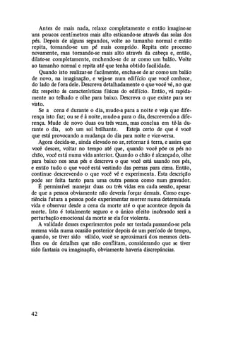 Antes de mais nada, relaxe completamente e então imagine-se
uns poucos centímetros mais alto esticando-se através das solas dos
pés. Depois de alguns segundos, volte ao tamanho normal e então
repita, tornando-se um pé mais comprido . Repita este processo
novamente, mas tomando-se mais alto através da cabeça e, então,
dilate-se completamente, enchendo-se de ar como um balão. Volte
ao tamanho normal e repita até que tenha obtido facilidade.
Quando isto realizar-se facilmente, encha-se de ar como um balão
de novo, na imaginação, e veja-se num edifício que você conhece ,
do lado de fora dele. Descreva detalhadamente o que você vê, no que
diz respeito às características físicas do edifício. Então , vá rapida­
mente ao telhado e olhe para baixo. Descreva o que existe para ser
visto.
Se a cena é durante o dia, mude-a para a noite e veja que dife­
rença isto faz; ou se é à noite, mude-a para o dia, descrevendo a dife­
rença. Mude de novo duas ou três vezes, mas conclua em tê-la du­
rante o dia, sob um sol brilhante. Esteja certo de que é você
que está provocando a mudança do dia para noite e vice-versa.
Agora decida-se , ainda elevado no ar, retornar à terra, e assim que
você descer, voltar no tempo até que, quando você põe os pés no
chão, você está numa vida anterior. Quando o chão é alcançado, olhe
para baixo nos seus pés e descreva o que você está usando nos pés,
e então tudo o que você está vestindo das pernas para cima. Então,
continue descrevendo o que você vê e experimenta . Esta descrição
pode ser feita tanto para uma outra pessoa como num gravador.
É permissível manejar duas ou três vidas em cada sessão, apesar
de que a pessoa obviamente não deveria forçar demais. Como expe­
riência futura a pessoa pode experimentar morrer numa determinada
vida e observar desde a cena da morte até o que acontece depois da
morte. Isto é totalmente seguro e o único efeito incômodo será a
perturbação emocional da morte se ela for violenta.
A validade desses experimentos pode ser testada passando-se pela
mesma vida numa ocasião posterior depois de um período de tempo,
quando, se tiver sido válido, você se aproximará dos mesmos deta­
lhes ou de detalhes que não contlitam, considerando que se tiver
sido fantasia ou imaginação, obviamente haveria discrepâncias.
42
 