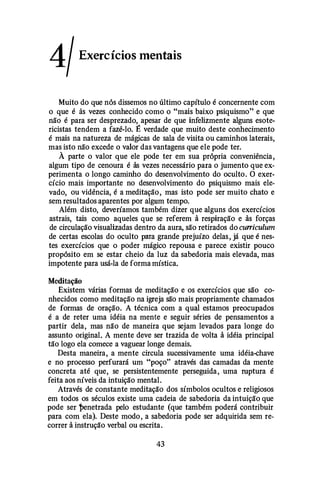 4/Exercícios mentais
Muito do que nós dissemos no último capítulo é concernente com
o que é às vezes conhecido como o "mais baixo psiquismo" e que
não é para ser desprezado, apesar de que infelizmente alguns esote­
ricistas tendem a fazê-lo. É verdade que muito deste conhecimento
é mais na natureza de mágicas de sala de visita ou caminhos laterais,
mas isto não excede o valor das vantagens que ele pode ter.
À parte o valor que ele pode ter em sua própria conveniência,
algum tipo de cenoura é às vezes necessário para o jumento que ex­
perimenta o longo caminho do desenvolvimento do oculto. O exer­
cício mais importante no desenvolvimento do psiquismo mais ele­
vado, ou vidência, é a meditação, mas isto pode ser muito chato e
sem resultados aparentes por algum tempo.
Além disto, deveríamos também dizer que alguns dos exercícios
astrais, tais como aqueles que se referem à respiração e às forças
de circulação visualizadas dentro da aura, são retirados do curriculum
de certas escolas do oculto para grande prejuízo delas, já que é nes­
tes exercícios que o poder mágico repousa e parece existir pouco
propósito em se estar cheio da luz da sabedoria mais elevada, mas
impotente para usá-la de forma mística.
Meditação
Existem várias formas de meditação e os exercícios que são co­
nhecidos como meditação na igreja são mais propriamente chamados
de formas de oração. A técnica com a qual estamos preocupados
é a de reter uma idéia na mente e seguir séries de pensamentos a
partir dela, mas não de maneira que sejam levados para longe do
assunto original. A mente deve ser trazida de volta à idéia principal
tão logo ela comece a vaguear longe demais.
Desta maneira, a mente circula sucessivamente uma idéia-chave
e no processo perfurará um "poço" através das camadas da mente
concreta até que, se persistentemente perseguida, uma ruptura é
feita aos níveis da intuição mental.
Através de constante meditação dos símbolos ocultos e religiosos
em todos os séculos existe uma cadeia de sabedoria da intuição que
pode ser t>enetrada pelo estudante (que também poderá contribuir
para com ela). Deste modo, a sabedoria pode ser adquirida sem re­
correr à instrução verbal ou escrita.
43
 