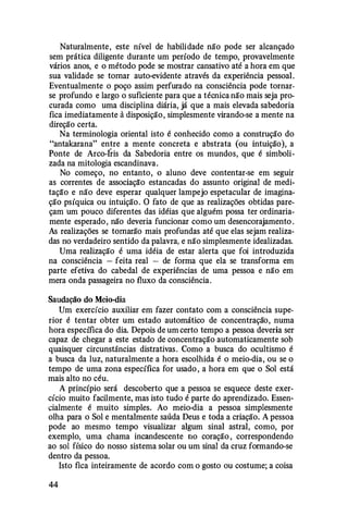 Naturalmente, este nível de habilidade não pode ser alcançado
sem prática diligente durante um período de tempo, provavelmente
vários anos, e o método pode se mostrar cansativo até a hora em que
sua validade se tomar auto-evidente através da experiência pessoal.
Eventualmente o poço assim perfurado na consciência pode tornar­
se profundo e largo o suficiente para que a técnica não mais seja pro­
curada como uma disciplina diária, já que a mais elevada sabedoria
fica imediatamente â disposição, simplesmente virando-se a mente na
direção certa.
Na terminologia oriental isto é conhecido como a construção do
"antakarana" entre a mente concreta e abstrata (ou intuição), a
Ponte de Arco-Íris da Sabedoria entre os mundos, que é simboli­
zada na mitologia escandinava.
No começo, no entanto, o aluno deve contentar-se em seguir
as correntes de associaçl!o estancadas do assunto original de medi­
taçl!o e não deve esperar qualquer lampejo espetacular de imagina­
ção psíquica ou intuição. O fato de que as realizações obtidas pare­
çam um pouco diferentes das idéias que alguém possa ter ordinaria­
mente esperado, não deveria funcionar como um desencorajamento .
As realizações se tomarão mais profundas até que elas sejam realiza­
das no verdadeiro sentido da palavra, e não simplesmente idealizadas.
Uma realização é uma idéia de estar alerta que foi introduzida
na consciência - feita real - de forma que ela se transforma em
parte efetiva do cabedal de experiências de uma pessoa e não em
mera onda passageira no fluxo da consciência.
Saudação do Meio-dia
Um exercício auxiliar em fazer contato com a consciência supe­
rior é tentar obter um estado automático de concentração, numa
hora específica do dia. Depois de um certo tempo a pessoa deveria ser
capaz de chegar a este estado de concentração automaticamente sob
quaisquer circunstâncias distrativas. Como a busca do ocultismo é
a busca da luz, naturalmente a hora escolhida é o meio-dia, ou se o
tempo de uma zona específica for usado , a hora em que o Sol está
mais alto no céu.
A princípio será descoberto que a pessoa se esquece deste exer­
cício muito facilmente, mas isto tudo é parte do aprendizado. Essen­
cialmente é muito simples. Ao meio-dia a pessoa simplesmente
olha para o Sol e mentalmente saúda Deus e toda a criação. A pessoa
pode ao mesmo tempo visualizar algum sinal astral, como, por
exemplo, uma chama incandescente no coração , correspondendo
ao sol físico do nosso sistema solar ou um sinal da cruz formando-se
dentro da pessoa.
Isto fica inteiramente de acordo com o gosto ou costume; a coisa
44
 