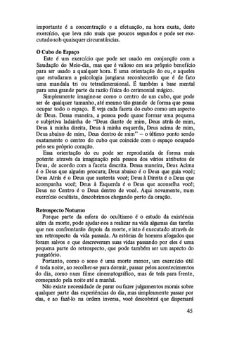 importante é a concentração e a efetuação, na hora exata, deste
exercício, que leva não mais que poucos segundos e pode ser exe­
cutado sob quaisquer circunstâncias.
O Cubo do Espaço
Este é um exercício que pode ser usado em conjunção com a
Saudação do Meio-dia, mas que é valioso em seu próprio benefício
para ser usado a qualquer hora. E uma orientação do eu, e aqueles
que estudaram a psicologia jungiana reconhecerão que é de fato
uma mandala tri ou tetradimensional. � também a base mental
para uma grande parte da razão física do cerimonial mágico.
Simplesmente imagine-se como o centro de um cubo, que pode
ser de qualquer tamanho, até mesmo tão grande de forma que possa
ocupar todo o espaço. E veja cada faceta do cubo como um aspecto
de Deus. Dessa maneira, a pessoa pode quase formar uma pequena
e subjetiva ladainha de "Deus diante de mim, Deus atrás de mim,
Deus â minha direita, Deus â minha esquerda, Deus acima de mim,
Deus abaixo de mim, Deus dentro de mim" - o último ponto sendo
exatamente o centro do cubo que coincide com o espaço ocupado
pelo seu próprio coração.
Essa orientação do eu pode ser reproduzida de forma mais
potente através da imaginação pela pessoa dos vários atributos de
Deus, de acordo com a faceta descrita. Dessa maneira, Deus Acima
é o Deus que alguém procura; Deus abaixo é o Deus que guia você;
Deus Atrás é o Deus que sustenta você; Deus â Direita é o Deus que
acompanha você; Deus â Esquerda é o Deus que aconselha você;
Deus no Centro é o Deus dentro de você. Aqui novamente, num
exercício ocultista, descobrimos chegando perto da oração.
Retrospecto Noturno
Porque parte da esfera do ocultismo é o estudo da existência
além da morte, pode ajudar-nos a realizar na vida algumas das tarefas
que nos confrontarão depois da morte, e isto é executado através de
um retrospecto da vida passada. As estórias de homens afogados que
foram salvos e que descreveram suas vidas passando por eles é uma
pequena parte do retrospecto, que pode também ser um aspecto do
purgatório.
Portanto, como o sono é uma morte menor, um exercício útil
é toda noite, ao recolher-se para dormir, passar pelos acontecimentos
do dia, como num fllme cinematográfico, mas de trás para frente,
começando pela noite até a manhã.
Não existe necessidade de parar ou fazer julgamentos morais sobre
qualquer parte das experiências do dia, mas simplesmente passar por
elas, e ao fazê-lo na ordem inversa, você descobrirá que dispersará
45
 
