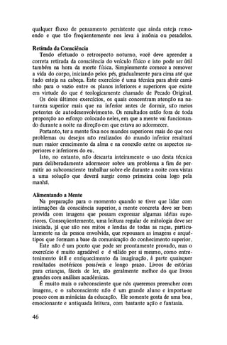 qualquer fluxo de pensamento persistente que ainda esteja remo­
endo e que tão freqüentemente nos leva à insônia ou pesadelos.
Retirada da Consciência
Tendo efetuado o retrospecto noturno, você deve aprender a
correta retirada da consciência do veículo físico e isto pode ser útil
também na hora da morte física. Simplesmente comece a remover
a vida do corpo, iniciando pelos pés, gradualmente para cima até que
tudo esteja na cabeça. Este exercício é uma técnica para abrir cami­
nho para o vazio entre os planos inferiores e superiores que existe
em virtude do que é teologicamente chamado de Pecado Original.
Os dois últimos exercícios, os quais concentram atenção na na­
tureza superior mais que na inferior antes de dormir, são meios
potentes de autodesenvolvimento. Os resultados estão fora de toda
proporção ao esforço colocado neles, em que a mente vai funcionan­
do durante a noite na direção em que estava ao adormecer.
Portanto, ter a mente fixa nos mundos superiores mais do que nos
problemas ou desejos não realizados do mundo inferior resultará
num maior crescimento da alma e na conexão entre os aspectos su­
periores e inferiores do eu.
Isto, no entanto, não descarta inteiramente o uso desta técnica
para deliberadamente adormecer sobre um problema a fim de per­
mitir ao subconsciente trabalhar sobre ele durante a noite com vistas
a uma solução que deverá surgir como primeira coisa logo pela
manhã.
Alimentando a Mente
Na preparação para o momento quando se tiver que lidar com
intimações da consciência superior, a mente concreta deve ser bem
provida com imagens que possam expressar algumas idéias supe­
riores. Conseqüentemente, uma leitura regular de mitologia deve ser
iniciada, já que são nos mitos e lendas de todas as raças, particu­
larmente na da pessoa envolvida, que repousam as imagens e arqué­
tipos que formam a base da comunicação do conhecimento superior .
Este não é um ponto que pode ser prontamente provado, mas o
exercício é muito agradável e é válido por si mesmo, como entre­
tenimento útil e enriquecimento da imaginação, à parte quaisquer
resultados esotéricos possíveis e longo prazo . Livros de estórias
para crianças, fáceis de ler, são geralmente melhor do que livros
grandes com análises acadêmicas.
É muito mais o subconsciente que nós queremos preencher com
imagens, e o subconsciente não é um grande aluno e importa-se
pouco com as minúcias da educação. Ele somente gosta de uma boa ,
emocionante e antiquada leitura, com bastante ação e fantasia.
46
 