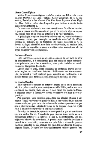 Livros Cosmológicos
Vários livros cosmológicos também podem ser lidos, tais como
Cosmic Doctrine, de Dion Fortune, Secret Doctrine, de H. P. Bla­
vatsky, Tratados sobre Cosmic Fire The Seven Rays ou White Magic
de Alice Bailey, todos são designados para treinar a mente tanto
quanto para informá-la.
Os conceitos realmente abstratos exercitam as faculdades mentais
e quer a pessoa acredite ou não no que lê, ou retenha algo na memó­
ria, o mero fato de ler e tentar entender é de valor esotérico.
A psicologia jungiana é também válida de se ler, e contos de fadas
modernos, como, por exemplo, o excelente Lord of the Rings,
trilogia de Tolkein, ou os trabalhos de ficção científica de C. S.
Lewis. A ficção científica não deve ser desprezada, no melhor dela,
como meio de exercitar a mente e muitas coisas verdadeiras são es­
critas em altos vôos especulativos.
Sentenças-Chaves
Este exercício é o meio de extrair a essência de um livro ou série
de ensinamentos, e é considerado para ser aplicado neste contexto,
principalmente para livros ocultistas, mas pode também ser usado
em outras disciplinas de estudo.
Lendo todo o livro, tente selecionar as sentenças-chaves que so­
mam seções ou capítulos inteiros. Sublinhe-as ou transcreva-as.
Isto fornecerá a você material para assuntos de meditação , e ao
mesmo tempo você terá extraído a mensagem essencial do livro.
Os Quatro Mundos
Este exercício é similar ao anterior, exceto que o que é abordado
não é a palavra escrita, mas os objetos da vida diária, todos têm uma
existência nos vários níveis do ser, o mais baixo dos quais é o físico,
o seguinte sendo o formativo, depois o criativo e o mais alto o ar­
quétipo.
Por exemplo, uma vassoura específica que alguém observa é um
objeto físico; vassouras em geral em toda a sua variedade, de simples
vassouras de pau para quintais até os sofisticados aspiradores de pó,
são o nívelformativo; a idéia de varrer ou de limpeza é o nível criati­
vo; e o princípio de pureza é a semente arquétipa.
Este tipo de exercício, que não se deve permitir que se transforme
em um sonho diurno, é excelente para formar uma ponte entre a
consciência interior e a exterior, o que é , evidentemente , um dos
objetivos básicos do ocultismo. A pessoa pode também praticar o
exercício ao contrário, tomando um princípio e vendo de quantas
maneiras variadas ele age através dos mundos para formar diferentes
objetos físicos. O exercício é particularmente valioso quando feito
47
 