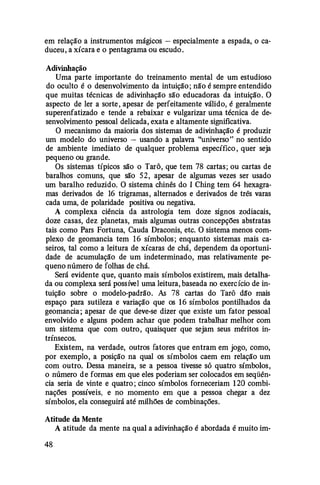 em relação a instrumentos mágicos - especialmente a espada, o ca­
duceu, a xícara e o pentagrama ou escudo.
Adivinhação
Uma parte importante do treinamento mental de um estudioso
do oculto é o desenvolvimento da intuição; não é sempre entendido
que muitas técnicas de adivinhação são educadoras da intuição. O
aspecto de ler a sorte, apesar de perfeitamente válido, é geralmente
superenfatizado e tende a rebaixar e vulgarizar uma técnica de de­
senvolvimento pessoal delicada, exata e altamente significativa.
O mecanismo da maioria dos sistemas de adivinhação é produzir
um modelo do universo - usando a palavra "universo" no sentido
de ambiente imediato de qualquer problema específico , quer seja
pequeno ou grande.
Os sistemas típicos são o Tarô, que tem 78 cartas; ou cartas de
baralhos comuns, que são 52, apesar de algumas vezes ser usado
um baralho reduzido. O sistema chinês do I Ching tem 64 hexagra­
mas derivados de 16 trigramas, alternados e derivados de três varas
cada uma, de polaridade positiva ou negativa.
A complexa ciência da astrologia tem doze signos zodiacais,
doze casas, dez planetas, mais algumas outras concepções abstratas
tais como Pars Fortuna, Cauda Draconis, etc. O sistema menos com­
plexo de geomancia tem 16 símbolos; enquanto sistemas mais ca­
seiros, tal como a leitura de xícaras de chá, dependem da oportuni­
dade de acumulação de um indeterminado, mas relativamente pe­
queno número de folhas de chá.
Será evidente que, quanto mais símbolos existirem, mais detalha­
da ou complexa será possível uma leitura, baseada no exercício de in­
tuição sobre o modelo-padrão. As 78 cartas do Tarô dã'o mais
espaço para sutileza e variação que os 1 6 símbolos pontilhados da
geomancia; apesar de que deve-se dizer que existe um fator pessoal
envolvido e alguns podem achar que podem trabalhar melhor com
um sistema que com outro, quaisquer que sejam seus méritos in­
trínsecos.
Existem, na verdade, outros fatores que entram em jogo, como,
por exemplo, a posição na qual os símbolos caem em relação um
com outro. Dessa maneira, se a pessoa tivesse só quatro símbolos,
o número de formas em que eles poderiam ser colocados em seqüên­
cia seria de vinte e quatro ; cinco símbolos forneceriam 1 20 combi­
nações possíveis, e no momento em que a pessoa chegar a dez
símbolos, ela conseguirá até milhões de combinações.
Atitude da Mente
A atitude da mente na qual a adivinhação é abordada é muito im-
48
 