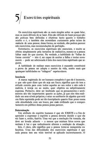 5/ Exercícios espirituais
Os exercícios espirituais são os mais simples sobre os quais falar,
mas os mais difíceis de se fazer. Eles são difíceis de fazer porque não
são práticas bem definidas e objetivas tanto quanto o trabalho
oculto o é , e também eles enveredam exatamente pelas raízes da
essência de uma pessoa; dessa forma, na verdade, eles podem parecer
não exercícios, mas recomendações de perfeição.
Entretanto, os exercícios espirituais são essenciais, e muito se
obtém simplesmente pela tentativa de realizá-los, mesmo se a pessoa
falhar mais do que acertar. Na verdade , a habilidade de "falhar de
forma correta" - isto é, ser capaz de aceitar a falha e tentar nova­
mente - pode ser adicionada à lista dos exercícios espirituais que se­
guem.
A habilidade de realizar esses exercícios à exaustão constituirá
a prova da pessoa ser adepta e mestre da vida, muito mais que
quaisquer habilidades ou "milagres" espetaculares.
Inocência
A marca registrada do ser humano completo é que ele é inocente,
o que não quer dizer que ele seja um fraco; significa que ele tem a
atitude correta para com todos aqueles ao seu redor e não cede à
malícia, à inveja ou ao medo, quer objetiva ou subjetivamente
expressa. Portanto, deve ser lembrado que os pensamentos e senti­
mentos são tão importantes quanto as ações, já que eles têm reali­
dade em seus níveis próprios, e estar no ambiente de alguém que está
em fúria reprimida pode ser tão horripilante quanto ficar preso numa
cela almofadada com um louco, por mais civilizado que o compor­
tamento em público dessa pessoa possa parecer.
Determinação
Um atributo do espírito humano é que ele EXISTE e a fim de
aprender a expressar o espírito a pessoa deveria decidir o que ela
vai fazer e, então, fazê-lo. Uma vez que a resolução foi tomada, ela
deve ser levada adiante - a menos que existam fatos novos que
venham ã luz e que radicalmente alterem a avaliação da situação .
Isto, é claro, nã'o significa que a pessoa torne-se mesquinha ou
fanática. Uma das dificuldades dos exercícios espirituais é que
cada pessoa tem seu vício terrível se aplicado incorretamente . O
51
 