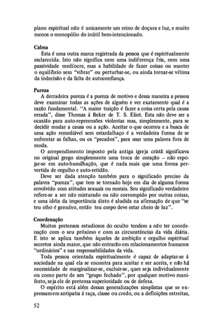 plano espiritual não é unicamente um reino de doçura e luz, e muito
menos o monopólio do inútil bem-intencionado.
Calma
Esta é uma outra marca registrada da pessoa que é espiritualmente
esclarecida. Isto não significa nem uma indiferença fria, nem uma
passividade medíocre, mas a habilidade de fazer coisas ou manter
o equil1brio sem "vibrar" ou perturbar-se, ou ainda tornar-se vítima
da indecisão e da falta de autoconfiança.
Pureza
A derradeira pureza é a pureza de motivo e dessa maneira a pessoa
deve examinar todas as ações de alguém e ver exatamente qual é a
razão fundamental. "A maior traição é fazer a coisa certa pela causa
errada", disse Thomas à Beker de T. S. Eliot. Esta não deve ser a
ocasião para auto-repreensões violentas mas, simplesmente, para se
decidir mudar a causa ou a ação. Aceitar o que ocorreu e a busca de
uma ação remediável sem estardalhaço é a verdadeira forma de se
enfrentar as falhas, ou os "pecados" , para usar uma palavra fora de
moda.
O arrependimento imposto pela antiga igreja cristã significava
no original grego simplesmente uma troca de coração - não espo­
jar-se em auto-humilhação, que é nada mais que uma forma per­
vertida de orgulho e auto-retidão.
Deve ser dada atenção também para o significado preciso da
palavra "pureza", que tem se tornado hoje em dia de alguma forma
envolvido com atitudes sexuais ou morais. Seu significado verdadeiro
refere-se a ser não misturado ou não corrompido por outras coisas,
e uma idéia da importância disto é aludida na afirmação de que "se
teu olho é genuíno, então teu corpo deve estar cheio de luz".
Coordenação
Muitos pretensos estudiosos do oculto tendem a não ter coorde­
nação com o seu próximo e com as circunstâncias da vida diária.
E isto se aplica também àqueles de ambição e orgulho espiritual
secretos ainda maior, que não entrarão em relacionamentos humanos
"ordinários" e nas responsabilidades da vida.
Toda pessoa orientada espiritualmente é capaz de adaptar-se à
sociedade na qual ela se encontra para aceitar e ser aceita, e nã"o há
necessidade de marginalizar-se, excluir-se , quer seja individualmente
ou como parte de um "grupo fechado", por qualquer motivo mani­
festo, seja ele de pretensa superioridade ou de defesa.
O espírito está além dessas generalizações simplistas que se ex­
pressamem antipatia à raça, classe ou credo, ou a definições estreitas,
52
 