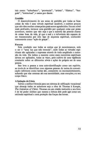 tais como: "suburbano", "provincial", "artista", "ftlisteu", "bur­
guês" , "intelectual", e assim por diante.
Gratidão
O desenvolvimento de um senso de gratidão por todas as boas
coisas da vida é uma virtude espiritual saudável, e existem poucos
que não têm muitas coisas pelas quais serem agradecidos. Em seu nível
mais profundo, torna-se uma gratidão por qualquer coisa que possa
acontecer, mesmo que não seja o que a maioria das pessoas chama
de coisas boas da vida, já que o mal e o infortúnio são capazes de
ser transmutados por este tipo de alquimia espiritual, conhecido
comumente como "ação de graças".
Firmeza
Esta condição une todas as outras que Ja mencionamos, nela
o ser é "uma luz que não tremula", onde todas as virtudes espi­
rituais são aplicadas e expressas através de toda amplitude e exten­
são da vida. Ela indica a maneira como esses exercícios espirituais
devem ser aplicados, todas as vezes, pelo cultivo de uma vigilância
constante sobre os diferentes níveis e ações do próprio ser de uma
pessoa.
Isso leva a pessoa a uma auto-identiftcaçlfo como um espírito,
ao invés de se identificar com algumas pessoas de meios de comuni­
cação inferiores como tantas são , consciente ou inconscientemente,
achando que elas mesmas são sua mentalidade, suas emoções, ou seu
corpo físico.
A Imitação de Cristo
Talvez a melhor fórmula para um sistema de edificação vocacional
que abranja todos os anteriores seja a obra de Thomas à Kempis,
The Imitation of Christ. Thomas era um cristão instruído e seu livro
é de tal poder místico que mesmo a leitura dele pode agir como um
estímulo espiritual e uma proteção das forças das trevas.
53
 