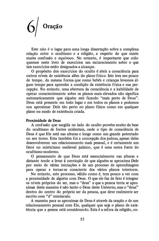 6/ Oração
Este não é o lugar para uma longa dissertação sobre a complexa
relação entre o ocultismo e a religião, a respeito do que existe
muita confusão e equívoco . No entanto, é importante que colo­
quemos neste livro de exercícios um esclarecimento sobre o que
tais exercícios estão designados a alcançar.
O propósito dos exercícios do oculto é abrir a consciência para
outros níveis de existência além do plano físico. Isto leva um pouco
de tempo, da mesma forma que como bebés e crianças levamos al­
gum tempo para aprender a condição da existência física e sua per­
cepção. No entanto , uma abertura da consciência e a habilidade de
operar conscientemente sobre os planos mais elevados não significa
automaticamente que alguém está ficando "mais perto de Deus".
Deus está presente em todo lugar e em todos os planos e podemos
nos aproximar Dele tão perto no plano físico como em qualquer
plano ou modo de existência criada.
Proximidade de Deus
A confusão que surgida no lado do oculto provém muito da base
do ocultismo de fontes ocidentais, onde o tipo de consciência de
Deus é que Ele está nas alturas e longe como um grande potentado
no seu trono. Esta também foi a concepção dos judeus, apesar deles
desenvolverem um relacionamento mais pessoal, e é certamente um
fator no misticismo medieval judaico, que é uma outra fonte do
ocultismo moderno.
O pensamento de que Deus está essencialmente nas alturas e
distante tende a levar â convicção de que alguém se aproxima Dele
por meio de várias iniciações e de um processo de aprendizagem
para operar e tornar-se consciente dos vários planos interiores.
No entanto, este processo, válido como é, tem pouco a ver com
a proximidade de alguém com Deus. O que ele faz de fato é integrar
os níveis próprios do ser, mas o "deus" a que a pessoa tenta se apro­
ximar desta maneira é não tanto o Deus deste Universo, mas o "deus"
dentro do centro do próprio ser da pessoa, que deve realmente ser
escrito com "d" minúsculo.
A maneira para se aproximar de Deus é através da oração e de um
relacionamento pessoal com Ele, qualquer que seja o plano de exis­
tência que a pessoa está considerando. Esta é a esfera da religião, en-
55
 