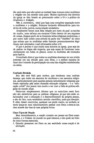 tão será visto que não existe na verdade base comum entre ocultismo
e religião em seu sentido mais puro. Muitos equívocos dos devotos
da igreja os têm levado ao preconceito sobre a fé e a prática do
Ocultismo e R eligião.
Não é, entretanto, ideal que haja uma completa separação entre
o ocultismo e a religião. Estamos tentando diferenciá-los para tra­
zê-los de volta, juntos, numa relação verdadeira.
Atualmente temos uma falsa relação por meio da qual as escolas
do oculto, num esforço em encaixar Cristo dentro do seu esquema
de coisas, chegam perto de se tomarem seitas religiosas excêntricas, e
por outro lado existe uma atitude da parte dos "chefões" do clero
que acham que os ocultistas estão fazendo pronunciamentos ilegí­
timos, mal orientados e mal informados sobre a fé.
O que é preciso é que exista uma minoria na igreja, quer seja ela
de padres ou leigos não importa, que seja capaz de funcionar cons­
cientemente em todos os planos, como os ocultistas são treinados
para fazê-lo.
O resultado disto é que todos os ocultistas deveriam ter um vívido
interesse em sua atitude para com Deus, e a melhor maneira de
fazer isto é através da participação em uma das religiões estabelecidas
ou seitas.
Confusão Herdada
Isto não será fácil para muitos, que herdaram uma confusa
herança que existe em assuntos do ocultismo e em assuntos religio­
sos, particularmente para aquelas pessoas naturalmente religiosas que
foram rejeitadas pela assim chamada educação religiosa - e a "edu­
cação cristã" dos jovens tem muito a ver com a falta de prática reli­
giosa do mundo atual.
Deixe-nos simplesmente afirmar que os exercícios neste livro
não são substitutos para as práticas religiosas, já que eles estão re­
lacionados com a educação e o desenvolvimento da própria pessoa,
e são de fato, num verdadeiro sentido científico, mais que devoção.
E além desses exercícios, qualquer um perde muito, na verdade, se
tenta lançar-se num relacionamento pessoal com Deus e eleva-se aos
céus através das tiras de suas próprias botas.
Cinco Tipos de Oração
Bem resumidamente, a oração consiste em pensar em Deus nosso
criador, e o Criador do mundo no qual vivemos, e isto pode ser feito
de cinco formas essenciais.
1 . Quando pensamos em Deus na sua santidade nossa oração é de
adoração;
56
 