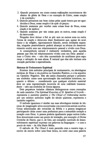 2. Quando pensamos em como nossas realizações encontram-se tão
abaixo da glória de Deus e no exemplo de Cristo , nossa oração
é de contrição;
3 . Quando pensamos nas boas coisas pelas quais temos que ser agra­
decidos a Deus, nossa oração é de ação de graças;
4. Quando ansiamos por receber mais coisas boas de Deus, nossa
oração é de súplica;
5. Quando ansiamos por tais coisas para os outros, nossa oração é
de intercessão.
Ninguém deve deixar o Sol se pôr sem ao menos uma ou outra
forma de oraçã'o e deixe-nos dizer finalmente que, apesar do ocul­
tismo e da religião, rigorosamente falando , serem entidades separa­
das, ninguém possivelmente poderá alcançar as alturas do desenvol­
vimento oculto sem um relacionamento pessoal e vívido com Deus.
A conseqüência natural é realmente verdadeira, pois aquelas
pessoas que têm tal relacionamento vívido com seu Deus pessoal -
com o Cristo vivo - não têm necessidade do ocultismo para segu­
rança e salvação de suas almas. É natural que elas nã'o tenham esta
vocação particular e especializada.
Sistemas de Treinamento Espiritual
Existem dois métodos principais de ensinamento , ou abordagens
místicas de Deus: a via positiva ou Caminho Positivo , e a via negativa
ou Caminho Negativo. Eles são assim chamados porque o primeiro
usa símbolos como uma aproximação das realidades interiores, en­
quanto o último - considerando que qualquer símbolo material
deve ser uma representação incorreta de uma realidade transcen­
dente - nã'o usa símbolos de forma alguma.
Dois pequenos tratados clássicos distinguem-se como exemplos
de cada caminho. The Spiritual Exercises ofSt. lgnatius ofLoyola ­
representa o caminho positivo e The Cloud of Unknowing escrito
por um místico anônimo inglês do século quatorze, representa o
caminho negativo.
O método ignaciano é similar nas suas abordagens iniciais às téc­
nicas de imaginação ativa encontradas nos exercícios astrais ocultos.
Cenas selecionadas são extraídas da B1blia e a pessoa imagina-se
participando delas como uma preliminar para a comunhão coração a
coração com Deus. A pessoa poderia igualmente pegar outros traba­
lhos devocionais como um ponto de iniciaçã'o, por exemplo A Divina
Comédia de Dante, que é, de fato, um completo currículo de desen­
volvimento espiritual expresso em palavras na linguagem - e com o
ponto de vista - da Alta Idade Média.
O método de The Cloud é mais parecido com a mantra ioga, o
centro da mente sobre uma frase única, ou neste caso uma palavra
57
 