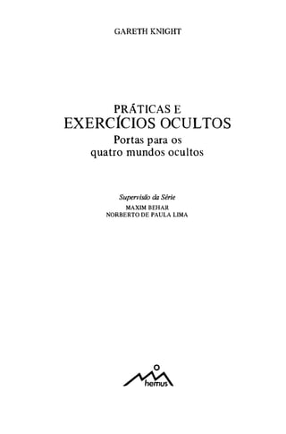 GARETH KNIGHT
PRÁTICAS E
EXERCÍCIOS OCULTOS
Portas para os
quatro mundos ocultos
Supervisão da Série
MAXIMBEHAR
NORBERTO DE PAULA LIMA
o
�
 