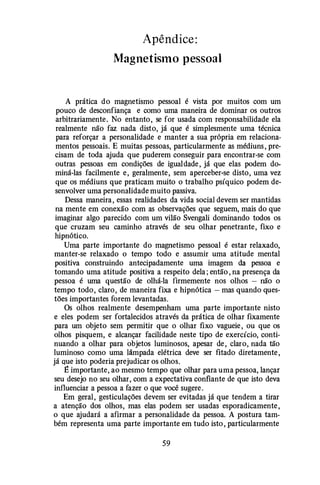 Apêndice:
Magnetismo pessoal
A prática do magnetismo pessoal é vista por muitos com um
pouco de desconfiança e como uma maneira de dominar os outros
arbitrariamente. No entanto, se for usada com responsabilidade ela
realmente não faz nada disto, já que é simplesmente uma técnica
para reforçar a personalidade e manter a sua própria em relaciona·
mentos pessoais. E muitas pessoas, particularmente as médiuns , pre­
cisam de toda ajuda que puderem conseguir para encontrar-se com
outras pessoas em condições de igualdade , já que elas podem do­
miná-las facilmente e , geralmente, sem aperceber-se disto, uma vez
que os médiuns que praticam muito o trabalho psíquico podem de­
senvolver uma personalidade muito passiva.
Dessa maneira, essas realidades da vida social devem ser mantidas
na mente em conexão com as observações que seguem, mais do que
imaginar algo parecido com um vilão Svengali dominando todos os
que cruzam seu caminho através de seu olhar penetrante, fixo e
hipnótico.
Uma parte importante do magnetismo pessoal é estar relaxado,
manter-se relaxado o tempo todo e assumir uma atitude mental
positiva construindo antecipadamente uma imagem da pessoa e
tomando uma atitude positiva a respeito dela ; então , na presença da
pessoa é uma questão de olhá-la firmemente nos olhos - não o
tempo todo, claro, de maneira fixa e hipnótica - mas quando ques­
tões importantes forem levantadas.
Os olhos realmente desempenham uma parte importante nisto
e eles podem ser fortalecidos através da prática de olhar fixamente
para um objeto sem permitir que o olhar fixo vagueie , ou que os
olhos pisquem, e alcançar facilidade neste tipo de exercício, conti­
nuando a olhar para objetos luminosos, apesar de , claro, nada tão
luminoso como uma lâmpada elétrica deve ser fitado diretamente ,
já que isto poderia prejudicar os olhos.
E importante, ao mesmo tempo que olhar para uma pessoa, lançar
seu desejo no seu olhar, com a expectativa confiante de que isto deva
influenciar a pessoa a fazer o que você sugere .
Em geral, gesticulações devem ser evitadas já que tendem a tirar
a atenção dos olhos, mas elas podem ser usadas esporadicamente ,
o que ajudará a afirmar a personalidade da pessoa. A postura tam­
bém representa uma parte importante em tudo isto , particularmente
59
 