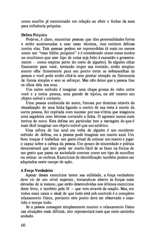 como auxílio já mencionado em relação ao abrir e fechar da aura
para influência psíquica.
Defesa Psíquica
Pode-se, é claro, encontrar pessoas que têm personalidades fortes
e estão acostumadas a usar essas técnicas , mas existem defesas
contra elas. Tais pessoas podem ser repreendidas (é mais ou menos
como um "mau hálito psíquico" e é considerado como maus modos
no ocultismo que esse tipo de coisa seja feito à exaustão e grosseira­
mente - como respirar perto do rosto de alguém). Se alguém olhar
fixamente para você , tentando impor sua vontade , então simples­
mente olhe firmemente para um ponto entre as sobrancelhas da
pessoa e você pode então olhá-la sem prestar atenção na fisionomia
de forma simples e sem se esforçar. Mas não deixe que a pessoa fixe
os olhos dela nos seus.
Um outro método é imaginar uma chapa grossa de vidro entre
você e a outra pessoa, uma parede de tijolos, ou até mesmo um
objeto móvel e cortante.
Uma pessoa conhecida do autor, famosa por dominar através da
visualização de uma linha ligando o centro de sua testa à mente da
outra pessoa, foi rejeitada com sucesso por sua vítima que imaginou
uma segadeira com lâminas cortando a linha. O agressor nunca mais
tentou de novo. Esta defesa em particular tem a vantagem de que é
mais fácil imaginar um objeto móvel que um estático.
Uma esfera de luz azul em volta de alguém é um excelente
método de defesa, ou a pessoa pode imaginar um manto azul. Um
bom truque é trabalhar um gesto ritual de colocar um manto e jogar
o capuz sobre a cabeça da pessoa. Um pouco de sinceridade e prática
demonstrará que isto pode ser muito fácil de se fazer na forma de
um gesto que passa na sociedade comum como um tipo de encolher
ou esticar os ombros. Exercícios de identificação também podem ser
adaptados neste campo de ação.
A Força Verdadeira
Apesar desses exercícios terem sua utilidade , a força verdadeira
deve vir de um nível superior , tornando-se aberto às forças mais
elevadas de si mesmo , que estão desenvolvidas nos últimos exercícios
deste livro, e também pela fé - que vem através da oração . Mas, em
todos esses casos o sinal de que tudo está sob controle é o completo
relaxamento físico, portanto este ponto deve ser observado e man­
tido o tempo todo.
Se a pessoa conseguir simplesmente manter o relaxamento físico
nas situações mais difíceis, isto representará mais que meio caminho
andado.
60
 