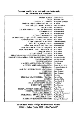 Procure nas livrarias outros livros desta série
de Ocultismo & Esoterismo
JOGO DE BÚZIOS
DO-IN
ENIGMA DO AMANHÃ
ALQUIMIA SATANISMO CAGLIOSTRO
INTRODUÇÃO À CABALA MÍSTICA
OS CHACRAS
CROMOTERAPIA - A CURA PELAS CORES
NUMEROLOGIA
QUIROMANCIA
AQUÁRIO - A NOVA ERA
PROPRIEDADES OCULTAS, DAS ERVAS & PLANTAS
USO MÁGICO DAS PEDRAS PRECIOSAS
PODER PSÍQUICO DA HIPNOSE
PRÁTICA DA MAGIA RITUAL
PRÁTICAS E EXERCÍCIOS OCULTOS
COMO DESENVOLVER A PSICOMETRIA
COMO DESENVOLVER A CLARIVID�NCIA
COMO LER A AURA
INTRODUÇÃO À TELEPATIA
REENCARNAÇÃO - REVELAÇÃO DE OUTRAS VIDAS
USO MÁGICO DAS VELAS E SEU SIGNIFICADO OCULTO
A MAGIA DAS RUNAS
VIAGEM NO TEMPO
A ANTIGA ARTE DE CURA ESPIRITUAL
A ANTIGA ARTE DA RABDOMANCIA
ASTROLOGIA
SONHOS - SEUS MISTÉRIOS REVELADOS
LEVITAÇÃO
INVISIBLIDADE
INCENSO
TÉCNICAS DE AUTODEFESA PSÍQUICA
GINSENG
IOGA PSICOSSOMÁTICA
COMO INTERPRETAR O TARÔ
INTRODUÇÃO AO I CHING
GRAFOLOGIA
TEORIA & PRÁTICA DA PROJEÇÃO ASTRAL
MEDITAÇÃO TRANSCENDENTAL
SEU TALISMÃ PESSOAL
RADIESTESIA - MANUAL DO P�NDULO
CURA PELAS MÃOS
DIMENSÃOMISTERIOSA DO HOMEM
Tuba/J Kahan
GiovanniS6ria
Georges A. Makhoul
P. Borelli
Alan Richardson
PeterRende/
MaryAnderson
MaryAnderson
MaryAnderson
Jaap Huibers
W. B. Crow
W. B. Crow
Simeon Edmunds
Gareth Knight
Gareth Knight
W. E. Butler
W. E. Butler
W.E. Butler
W.E. Butler
J. H. Brennan
MichaelHoward
MichaelHoward
Co/in Bennett
Eric Maple
RobertH. Leftwich
Preston Crowmarsh
G. A Dudley
Steve Richards
Steve Richards
Leo Vinci
Murry Hope
Stephen Fulder
Jonn Mumford
Frank Lind
TomRiseman
Peter West
Anthony Martin
RobertHollings
Noud V. D. Eerenbeemt
Jack F. Chandu
Jack F. Chandu
GeorgesA. Makhoul
ou utilize o nosso serviço de Reembolso Postal
O1065 - Caixa Postal 9686 - São Paulo-SP
 