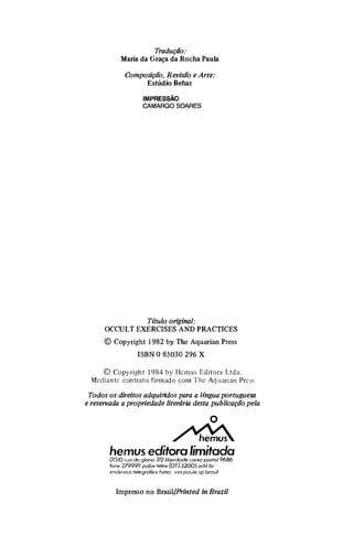 Tradução:
Maria da Graça da Rocha Paula
Composição, Revisão e Arte:
Estúdio Behar
IMPRESSÃO
CAMARGO SOARES
Título original:
OCCULT EXERCISES AND PRACTICES
© Copyright 1982 by The Aquarian Press
ISBN O 85030 296 X
© Copyright 1984 by Hcmus Editora Ltda.
Mediante contrato firmado com The Aquarian Prcss
Todos os direitos adquiridos para a língua portuguesa
e reservada a propriedade literária desta publicação pela
o
�
hemus editora limitada
01510 rua da gloria 312 liberdade caixa posral9686
fone 2799911 pabx relex (011) 32005 edil br
endereço te/egrafico hetec sao pau/o sp brosil
Impresso no Brasil/Printed in Brazil
 