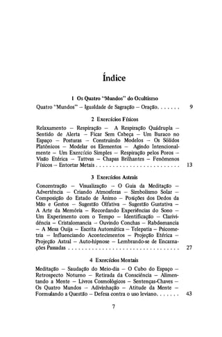 ,
Indice
1 Os Quatro "Mundos" do Ocultismo
Quatro "Mundos"- Igualdade de Sagração - Oração. . . . . . . 9
2 Exercícios Físicos
Relaxamento - Respiração - A Respiração Quádrupla -
Sentido de Alerta - Ficar Sem Cabeça - Um Buraco no
Espaço - Posturas - Construindo Modelos - Os Sólidos
Platônicos - Modelar os Elementos - Agindo Intencional­
mente - Um Exercício Simples - Respiração pelos Poros-
Visão Etérica - Tattvas - Chapas Brilhantes - Fenômenos
Físicos- Entortar Metais. . . . . . . . . . . . . . . . . . . . . . . . . 13
3 Exercícios Astrais
Concentração - Visualização - O Guia da Meditação -
Advertência - Criando Atmosferas - Simbolismo Solar -
Composição do Estado de Ânimo - Posições dos Dedos da
Mão e Gestos - Sugestão Olfativa - Sugestão Gustativa -
A Arte da Memória - Recordando Experiências do Sono -
Um Experimento com o Tempo - Identificação - Clarivi­
dência - Cristalomancia - Ouvindo Conchas -· Rabdomancia
- A Mesa Ouija - Escrita Automática - Telepatia - Psicome­
tria - Influenciando Acontecimentos - Projeção Etérica -
Projeção Astral - Auto-hipnose - Lembrando-se de Encarna-
ções Passadas . . . . . . . . . . . . . . . . . . . . . . . . . . . . . . . . . 27
4 Exercícios Mentais
Meditação - Saudação do Meio-dia - O Cubo do Espaço -
Retrospecto Noturno - Retirada da Consciência - Alimen­
tando a Mente - Livros Cosmológicos - Sentenças-Chaves -
Os Quatro Mundos - Adivinhação - Atitude da Mente -
Formulando a Questão - Defesa contra o uso leviano. . . . . . . 43
7
 