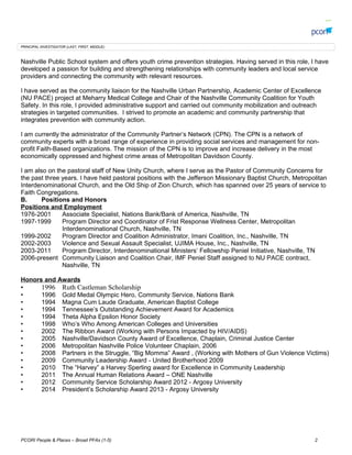 PRINCIPAL INVESTIGATOR (LAST, FIRST, MIDDLE):
Nashville Public School system and offers youth crime prevention strategies. Having served in this role, I have
developed a passion for building and strengthening relationships with community leaders and local service
providers and connecting the community with relevant resources.
I have served as the community liaison for the Nashville Urban Partnership, Academic Center of Excellence
(NU PACE) project at Meharry Medical College and Chair of the Nashville Community Coalition for Youth
Safety. In this role, I provided administrative support and carried out community mobilization and outreach
strategies in targeted communities. I strived to promote an academic and community partnership that
integrates prevention with community action.
I am currently the administrator of the Community Partners Network (CPN). The CPN is a network of
community experts with a broad range of experience in providing social services and management for non-
profit Faith-Based organizations. The mission of the CPN is to improve and increase delivery in the most
economically oppressed and highest crime areas of Metropolitan Davidson County.
I am also on the pastoral staff of New Unity Church, where I serve as the Pastor of Community Concerns for
the past three years. I have held pastoral positions with the Jefferson Missionary Baptist Church, Metropolitan
Interdenominational Church, and the Old Ship of Zion Church, which has spanned over 25 years of service to
Faith Congregations.
B. Positions and Honors
Positions and Employment
1976-2001 Associate Specialist, Nations Bank/Bank of America, Nashville, TN
1997-1999 Program Director and Coordinator of Frist Response Wellness Center, Metropolitan
Interdenominational Church, Nashville, TN
1999-2002 Program Director and Coalition Administrator, Imani Coalition, Inc., Nashville, TN
2002-2003 Violence and Sexual Assault Specialist, UJIMA House, Inc., Nashville, TN
2003-2011 Program Director, Interdenominational Ministers Fellowship Peniel Initiative, Nashville, TN
2006-present Community Liaison and Coalition Chair, IMF Peniel Staff assigned to NU PACE contract,
Nashville, TN
Honors and Awards
? 1996 Ruth Castleman Scholarship
? 1996 Gold Medal Olympic Hero, Community Service, Nations Bank
? 1994 Magna Cum Laude Graduate, American Baptist College
? 1994 Tennessees Outstanding Achievement Award for Academics
? 1994 Theta Alpha Epsilon Honor Society
? 1998 Whos Who Among American Colleges and Universities
? 2002 The Ribbon Award (Working with Persons Impacted by HIV/AIDS)
? 2005 Nashville/Davidson County Award of Excellence, Chaplain, Criminal Justice Center
? 2006 Metropolitan Nashville Police Volunteer Chaplain, 2006
? 2008 Partners in the Struggle, Big Momma Award , (Working with Mothers of Gun Violence Victims)
? 2009 Community Leadership Award - United Brotherhood 2009
? 2010 The Harvey a Harvey Sperling award for Excellence in Community Leadership
? 2011 The Annual Human Relations Award C ONE Nashville
? 2012 Community Service Scholarship Award 2012 - Argosy University
? 2014 Presidents Scholarship Award 2013 - Argosy University
PCORI People & Places C Broad PFAs (1-5) 2
 
