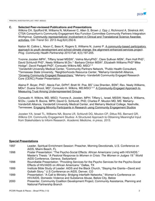 PRINCIPAL INVESTIGATOR (LAST, FIRST, MIDDLE):
C. Selected Peer-reviewed Publications and Presentations
Wilkins CH, Spofford M, Williams N, McKeever C, Allen S, Brown J, Opp J, Richmond A, Strelnick AH;
CTSA Consortiums Community Engagement Key Function Committee Community Partners Integration
Workgroup. Community representatives' involvement in Clinical and Translational Science Awardee
activities. Clin Transl Sci. 2013 Aug;6(4):292-6.
Nation M, Collins L, Nixon C, Bess K, Rogers S, Williams N, Juarez P. A community-based participatory
approach to youth development and school climate change: the alignment enhanced services project.
Prog. Community Health Partnership 2010 Fall; 4(3):197-205.
Yvonne Joosten MPH1
, Tiffany Israel MSSW1
, Velma MurryPhD1
, Clare Sullivan MSN1
, Pam Hull PhD1
,
David Schlundt PhD1
, Neely Williams M.Div.2 ,
Barbara Clinton MSW3
, Elizabeth Williams PhD4
Mike
Hodge5
, David Padgett PhD4
, Consuelo Wilkins MD, MSCI1, 6
1
Vanderbilt University Medical Center, 2
Community Partners Network, 3
Public Health Consultant,
4
Tennessee State University,, 5
Neighborhoods Resource Center, 6
Meharry-Vanderbilt Alliance,
Growing Community Engaged Researchers. Meharry -Vanderbilt Community Engaged Research
Core (CERC) Poster Presentation
Alaina P. Boyer, PhD1
; Alecia Fair, DrPH2
; Brett W. Poe, BS1;
Lisa Sherden, BSN3
; Rev. Neely Williams,
MDiv4
; Duane Smoot, MD3
; Consuelo H. Wilkins, MD,MSCI1,2,3
A Community-Engaged Approach to
Measuring Trust Among Underrepresented Groups
Consuelo H. Wilkins, MD, MSCI; Yvonne A. Joosten, MPH; Tiffany L. Israel, MSSW; Neely A. Williams,
M.Div.; Leslie R. Boone, MPH; David G. Schlundt, PhD; Charles P. Mouton MD, MS Meharry-
Vanderbilt Alliance, Vanderbilt University Medical Center, and Meharry Medical College, Nashville,
Tennessee. Engaging Minority Participants in Research using Community Engagement Studios
Joosten YA, Israel TL, Williams NA, Boone LR, Schlundt DG, Mouton CP, Dittus RS, Bernard GR,
Wilkins CH. Community Engagement Studios: A Structured Approach to Obtaining Meaningful Input
from Stakeholders to Inform Research. Academic Medicine, in press, 2015.
Special Presentations
1997 Leader, Spiritual Enrichment Session: Preacher, Morning Devotionals, U.S. Conference on
AIDS, Miami Beach, FL
1998 Poster Presentation: The Psycho-Social Effects: African Americans Living with HIV/AIDS.
Masters Thesis: A Pastoral Response to Women in Crisis: The Women in Judges 19. World
AIDS Conference, Geneva, Switzerland
1998 Roundtable Presentation: Providing Services for the Psycho Services for the Psycho-Social
Effects of HIV/AIDS on African Americans. Dallas, TX
1999 Institute Bible Study of Leader: AIDS and the Black Church, Slaying the GiantsDavid and
Goliath Story. U.S Conference on AIDS, Denver, CO
1999 Presentation: A Call to Ministry: Bridging Interfaith Networks. Womens Conference on
HIV/AIDS, Domestic Violence and Substance Abuse, Belize City, Belize
2000 Presenter, Community Coalition Development Project, Community Assistance, Planning and
National Partnership Branch
PCORI People & Places C Broad PFAs (1-5) 3
 