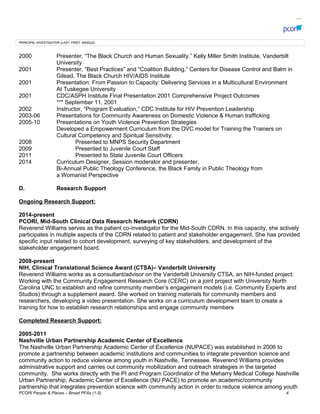 PRINCIPAL INVESTIGATOR (LAST, FIRST, MIDDLE):
2000 Presenter, The Black Church and Human Sexuality. Kelly Miller Smith Institute, Vanderbilt
University
2001 Presenter, Best Practices and Coalition Building. Centers for Disease Control and Balm in
Gilead, The Black Church HIV/AIDS Institute
2001 Presentation: From Passion to Capacity: Delivering Services in a Multicultural Environment
At Tuskegee University
2001 CDC/ASPH Institute Final Presentation 2001 Comprehensive Project Outcomes
*** September 11, 2001
2002 Instructor, Program Evaluation, CDC Institute for HIV Prevention Leadership
2003-06 Presentations for Community Awareness on Domestic Violence & Human trafficking
2005-10 Presentations on Youth Violence Prevention Strategies
Developed a Empowerment Curriculum from the OVC model for Training the Trainers on
Cultural Competency and Spiritual Sensitivity:
2008 Presented to MNPS Security Department
2009 Presented to Juvenile Court Staff
2011 Presented to State Juvenile Court Officers
2014 Curriculum Designer, Session moderator and presenter,
Bi-Annual Public Theology Conference, the Black Family in Public Theology from
a Womanist Perspective
D. Research Support
Ongoing Research Support:
2014-present
PCORI, Mid-South Clinical Data Research Network (CDRN)
Reverend Williams serves as the patient co-investigator for the Mid-South CDRN. In this capacity, she actively
participates in multiple aspects of the CDRN related to patient and stakeholder engagement. She has provided
specific input related to cohort development, surveying of key stakeholders, and development of the
stakeholder engagement board.
2008-present
NIH, Clinical Translational Science Award (CTSA)C Vanderbilt University
Reverend Williams works as a consultant/advisor on the Vanderbilt University CTSA, an NIH-funded project:
Working with the Community Engagement Research Core (CERC) on a joint project with University North
Carolina UNC to establish and refine community members engagement models (i.e. Community Experts and
Studios) through a supplement award. She worked on training materials for community members and
researchers, developing a video presentation. She works on a curriculum development team to create a
training for how to establish research relationships and engage community members
Completed Research Support:
2005-2011
Nashville Urban Partnership Academic Center of Excellence
The Nashville Urban Partnership Academic Center of Excellence (NUPACE) was established in 2006 to
promote a partnership between academic institutions and communities to integrate prevention science and
community action to reduce violence among youth in Nashville, Tennessee. Reverend Williams provides
administrative support and carries out community mobilization and outreach strategies in the targeted
community. She works directly with the PI and Program Coordinator of the Meharry Medical College Nashville
Urban Partnership, Academic Center of Excellence (NU PACE) to promote an academic/community
partnership that integrates prevention science with community action in order to reduce violence among youth
PCORI People & Places C Broad PFAs (1-5) 4
 