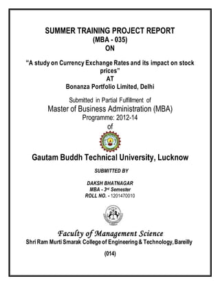 SUMMER TRAINING PROJECT REPORT
(MBA - 035)
ON
“A study on Currency Exchange Rates and its impact on stock
prices”
AT
Bonanza Portfolio Limited, Delhi
Submitted in Partial Fulfillment of
Master of Business Administration (MBA)
Programme: 2012-14
of
Gautam Buddh Technical University, Lucknow
SUBMITTED BY
DAKSH BHATNAGAR
MBA - 3rd Semester
ROLL NO. - 1201470010
Faculty of Management Science
Shri Ram Murti Smarak College of Engineering& Technology,Bareilly
(014)
 