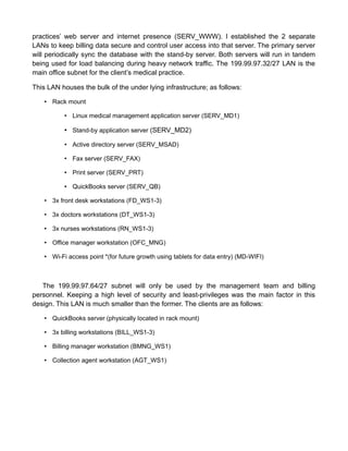 practices’ web server and internet presence (SERV_WWW). I established the 2 separate
LANs to keep billing data secure and control user access into that server. The primary server
will periodically sync the database with the stand-by server. Both servers will run in tandem
being used for load balancing during heavy network traffic. The 199.99.97.32/27 LAN is the
main office subnet for the client’s medical practice.
This LAN houses the bulk of the under lying infrastructure; as follows:
• Rack mount
• Linux medical management application server (SERV_MD1)
• Stand-by application server (SERV_MD2)
• Active directory server (SERV_MSAD)
• Fax server (SERV_FAX)
• Print server (SERV_PRT)
• QuickBooks server (SERV_QB)
• 3x front desk workstations (FD_WS1-3)
• 3x doctors workstations (DT_WS1-3)
• 3x nurses workstations (RN_WS1-3)
• Office manager workstation (OFC_MNG)
• Wi-Fi access point *(for future growth using tablets for data entry) (MD-WIFI)
The 199.99.97.64/27 subnet will only be used by the management team and billing
personnel. Keeping a high level of security and least-privileges was the main factor in this
design. This LAN is much smaller than the former. The clients are as follows:
• QuickBooks server (physically located in rack mount)
• 3x billing workstations (BILL_WS1-3)
• Billing manager workstation (BMNG_WS1)
• Collection agent workstation (AGT_WS1)
 