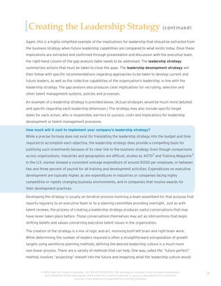 Creating the Leadership Strategy (co nt i n u e d)
Again, this is a highly simplified example of the implications for leadership that should be extracted from
the business strategy when future leadership capabilities are compared to what exists today. Once these
implications are extracted and confirmed through presentation and discussion with the executive team,
the right-hand column of the gap analysis table needs to be addressed. The leadership strategy
summarizes actions that must be taken to close the gaps. The leadership development strategy will
then follow with specific recommendations regarding approaches to be taken to develop current and
future leaders, as well as the collective capabilities of the organization’s leadership, in line with the
leadership strategy. The gap analysis also produces clear implications for recruiting, selection and
other talent management systems, policies and processes.

An example of a leadership strategy is provided below. (Actual strategies would be much more detailed
and specific regarding each leadership dimension.) The strategy may also include specific target
dates for each action, who is responsible, barriers to success, costs and implications for leadership
development or talent management processes.

How much will it cost to implement your company’s leadership strategy?
While a precise formula does not exist for translating the leadership strategy into the budget and time
required to accomplish each objective, the leadership strategy does provide a compelling basis for
justifying such investments because of its clear link to the business strategy. Even though comparisons
across organizations, industries and geographies are difficult, studies by ASTD2 and Training Magazine3
in the U.S. market showed a consistent average expenditure of around $1200 per employee, or between
two and three percent of payroll for all training and development activities. Expenditures on executive
development are typically higher, as are expenditures in industries or companies facing highly
competitive or rapidly changing business environments, and in companies that receive awards for
their development practices.

Developing the strategy is usually an iterative process involving a team assembled for that purpose that
reports regularly to an executive team or to a steering committee providing oversight. Just as with
talent reviews, the process of creating a leadership strategy produces useful conversations that may
have never taken place before. Those conversations themselves may act as interventions that begin
shifting beliefs and values concerning executive talent issues in the organization.

The creation of the strategy is a mix of logic and art, involving both left brain and right brain work.
While determining the number of leaders required is often a straightforward extrapolation of growth
targets using workforce planning methods, defining the desired leadership culture is a much more
non-linear process. There are a variety of methods that can help. One way, called the “future perfect”
method, involves “projecting” oneself into the future and imagining what the leadership culture would



         © 2009 Center for Creative Leadership. ALL RIGHTS RESERVED. The information contained in this document is proprietary
            and confidential intellectual property of the Center for Creative Leadership. Copying or redistribution for commercial
                                                                                                                                     16
                                       purposes of any material or designelements is strictly prohibited
 