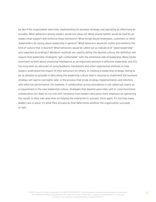 be like if the organization were fully implementing its business strategy and operating as effectively as
possible. What behaviors among leaders would one observe? What shared beliefs would be held by all
leaders that support and reinforce those behaviors? What things would employees, customers or other
stakeholders be saying about leadership in general? What behaviors would be visible and reinforce the
kind of culture that is desired? What behaviors would be called out as indicative of “good leadership”
and rewarded accordingly? Whatever methods are used to define the desired culture, the definition will
require that leadership strategists “get comfortable” with the emotional side of leadership. Many books
have been written about emotional intelligence as an important element in effective leadership, and CCL
has long been an advocate of using feedback, simulations and other experiential methods to help
leaders understand the impact of their behaviors on others. In creating a leadership strategy, failing to
be as detailed as possible in describing the leadership culture that is required to implement the business
strategy will lead to oversights later in the process that erode strategy implementation and interfere
with effective performance. For example, if collaboration across boundaries is not called out clearly as
a requirement in the new leadership culture, strategies that depend upon inter-unit or cross-functional
collaboration are likely to run into stiff resistance from leaders who place more emphasis on optimizing
the results in their own area than on helping the enterprise to succeed. Once again, it’s not how many
leaders are in place; it’s what they actually do that determines whether the organization succeeds
or fails.




            © 2009 Center for Creative Leadership. ALL RIGHTS RESERVED. T he information contained in this document is proprietary
               and confidential intellectual property of the Center for Creative Leadership. Copying or redistribution for commercial
                                                                                                                                        17
                                          purposes of any material or designelements is strictly prohibited
 