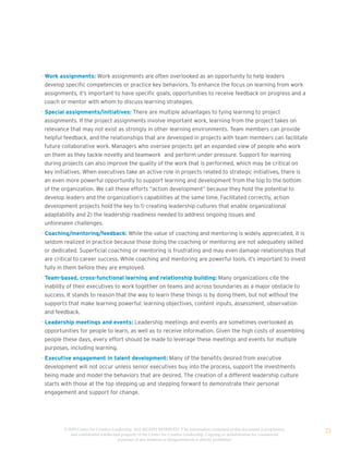 • Work assignments: Work assignments are often overlooked as an opportunity to help leaders
  develop specific competencies or practice key behaviors. To enhance the focus on learning from work
  assignments, it’s important to have specific goals, opportunities to receive feedback on progress and a
  coach or mentor with whom to discuss learning strategies.
• Special assignments/initiatives: There are multiple advantages to tying learning to project
  assignments. If the project assignments involve important work, learning from the project takes on
  relevance that may not exist as strongly in other learning environments. Team members can provide
  helpful feedback, and the relationships that are developed in projects with team members can facilitate
  future collaborative work. Managers who oversee projects get an expanded view of people who work
  on them as they tackle novelty and teamwork and perform under pressure. Support for learning
  during projects can also improve the quality of the work that is performed, which may be critical on
  key initiatives. When executives take an active role in projects related to strategic initiatives, there is
  an even more powerful opportunity to support learning and development from the top to the bottom
  of the organization. We call these efforts “action development” because they hold the potential to
  develop leaders and the organization’s capabilities at the same time. Facilitated correctly, action
  development projects hold the key to 1) creating leadership cultures that enable organizational
  adaptability and 2) the leadership readiness needed to address ongoing issues and
  unforeseen challenges.
• Coaching/mentoring/feedback: While the value of coaching and mentoring is widely appreciated, it is
  seldom realized in practice because those doing the coaching or mentoring are not adequately skilled
  or dedicated. Superficial coaching or mentoring is frustrating and may even damage relationships that
  are critical to career success. While coaching and mentoring are powerful tools, it’s important to invest
  fully in them before they are employed.
• Team-based, cross-functional learning and relationship building: Many organizations cite the
  inability of their executives to work together on teams and across boundaries as a major obstacle to
  success. It stands to reason that the way to learn these things is by doing them, but not without the
  supports that make learning powerful: learning objectives, content inputs, assessment, observation
  and feedback.
• Leadership meetings and events: Leadership meetings and events are sometimes overlooked as
  opportunities for people to learn, as well as to receive information. Given the high costs of assembling
  people these days, every effort should be made to leverage these meetings and events for multiple
  purposes, including learning.
• Executive engagement in talent development: Many of the benefits desired from executive
  development will not occur unless senior executives buy into the process, support the investments
  being made and model the behaviors that are desired. The creation of a different leadership culture
  starts with those at the top stepping up and stepping forward to demonstrate their personal
  engagement and support for change.




         © 2009 Center for Creative Leadership. ALL RIGHTS RESERVED. T he information contained in this document is proprietary
            and confidential intellectual property of the Center for Creative Leadership. Copying or redistribution for commercial
                                                                                                                                     21
                                       purposes of any material or designelements is strictly prohibited
 