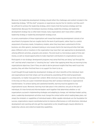 Moreover, the leadership development strategy should reflect the challenges and content included in the
leadership strategy. “Off the shelf” programs or experiences may be fine for starters, but they won’t
be sufficient to achieve the leadership strategy, which means that the business strategy won’t be
implemented. Because the link between business strategy, leadership strategy and leadership
development strategy has so often been missed, many organizations don’t have either a defined
leadership strategy or leadership development strategy at all.

A cursory examination of these organizations will reveal that leadership development consists of an
assortment of programs that are roughly tied to the level of participants, rather than to a careful
assessment of business needs. Competency models, when they have been customized to fit the
business, are often generic, backward looking or only loosely tied to the learning activities that take
place. Different units or locations in the organization may have their own approaches to development,
utilizing different activities, programs and vendors. The end result is a horrendous waste of time and
money, as well as missed opportunities to make important contributions to organizational success.

Participants in non-strategic development programs may sense that they are being “put through the
mill” and that what’s important is “checking the box” rather than applying what they are learning to key
organizational objectives. Even if they are able to derive personal insights that they want to put into
practice, they will often find that there is no support for them to do so.

A well thought-through leadership development strategy will return benefits at the individual, team
and organizational level that simply can’t be achieved by assembling off-the-shelf programmatic
components, no matter how good their content. While shortcuts may appear to save time and money,
in the long run they are a poor investment because they don’t produce individual or organizational
transformation. To achieve lasting and substantial benefits, learning must be applied to real
organizational issues. Moreover, learning must take place in the collective, not just on the part of
individuals. It’s how formal and informal leaders work together that determines whether or not
organizations succeed in implementing strategies and adapting to change, not individual leaders acting
alone. Leadership development activities must change the context within which leading takes place, not
simply the mindsets or capabilities of individual leaders. While capable individuals are the foundation for
success, organizations require coordinated action to improve effectiveness or shift directions. Individual
development and coaching will only get the organization so far; breakthroughs require attention to
leadership cultures and collective leadership capabilities.




         © 2009 Center for Creative Leadership. ALL RIGHTS RESERVED. T he information contained in this document is proprietary
            and confidential intellectual property of the Center for Creative Leadership. Copying or redistribution for commercial
                                                                                                                                     23
                                       purposes of any material or designelements is strictly prohibited
 