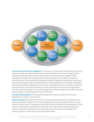 • Executive commitment and engagement: As discussed previously, talent management has become a
  priority for senior executives. However, there can be vast differences in the level of support that is
  actually demonstrated and the level to which executives become personally engaged in talent
  management activities. The occasional talk at a leadership program isn’t sufficient to shape the
  leadership culture, attract and retain the best talent and plan a leadership strategy that makes a bold
  new business strategy possible. The responsibility for talent management can no longer be delegated
  to the Human Resources department. It must remain at the highest levels of the company, held by the
  CEO and members of the executive team as a shared commitment to the future of the organization.
  Executives must be assessed in terms of their engagement in talent management activities and actions
  taken to support or deal strongly with those who fail to act.
• Learning and development: The leadership development strategy specifies how learning and
  development should occur for executives.
• Career planning: Work assignments and career moves are important vehicles for development. Too
  often, opportunities to make the most of these assignments are missed. People spend time in a new
  location, but fail to learn the language or interact with those who could help them understand the local
  culture. A crossfunctional assignment may be carried out by learning the minimum possible to do
  the work, rather than immersing oneself in the content of the job to take full advantage of the
  expertise of others. A career move is a precious thing to waste.


         © 2009 Center for Creative Leadership. ALL RIGHTS RESERVED. T he information contained in this document is proprietary
            and confidential intellectual property of the Center for Creative Leadership. Copying or redistribution for commercial
                                                                                                                                     25
                                       purposes of any material or designelements is strictly prohibited
 