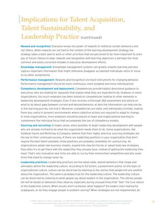 Implications for Talent Acquisition,
 Talent Sustainability, and
 Leadership Practice (co nt i n u e d )
• Reward and recognition: Everyone knows the power of rewards to reinforce certain behaviors and
  not others. When rewards are not tied to the content of the learning development strategy, the
  strategy takes a back seat to work or other priorities that are perceived to be more important to one’s
  pay or future. Failure to align rewards and recognition with learning objectives is perhaps the most
  common and easily corrected mistake in executive development efforts.
• Knowledge management: Knowledge management systems can greatly simplify learning and also
  capture important information that might otherwise disappear as talented individuals retire or move
  on to other assignments.
• Performance management: Rewards and recognition are blunt instruments for changing behavior.
  Performance management should be more continuous, more targeted and more individualized.
• Competency development and deployment: Competencies provide helpful directional guidance to
  executives who are looking for signposts that explain what they are expected to do. However, in many
  organizations, too much emphasis has been placed on competencies relative to other elements in
  leadership development strategies. Even if one receives a thorough 360 assessment and advice on
  what to do about gaps between current and desired behavior, at best the information can help one be
  in the learning journey, not end it. Moreover, competencies are static and individually oriented, making
  them less useful in dynamic environments where collective actions are required to adapt to change.
  In most organizations, more emphasis should be placed on team and organizational learning to
  complement the individual focus that accompanies the use of competency models.
• Sourcing and recruiting: It makes sense, when possible, to begin leadership development with people
  who are already inclined to do what the organization needs them to do. Some organizations, like
  Goldman Sachs and McKinsey & Company, believe that their highly selective sourcing strategies are
  the key to their continued success. If there are leadership positions in your organization that don’t
  require the best talent available, those positions are probably candidates for outsourcing. As
  organizations adopt new business models, expand into new territories or adopt bold new strategies,
  they often try to get there with the leadership they already have, instead of getting the leadership they
  need. That’s why innovative new firms are able to run by their entrenched competition and why some
  firms that need to change never do.
• Leadership practices: Leadership practices are the observable, shared behaviors that shape and
  ultimately define the leadership culture. According to Ed Schein, a preeminent author on the topic of
  organizational culture, culture can be discerned by listening to the stories that people tell one another
  about the organization. The same is probably true for the leadership culture. The leadership culture
  can be discerned by listening to what people say about leaders in the organization. The stories people
  tell will be based on behaviors they observe, especially during unusual times that “test” the true nature
  of the leadership culture. When results aren’t achieved, what happens? Do leaders start looking for
  scapegoats, or do they engage people in problem solving? When strategies are not implemented, do


         © 2009 Center for Creative Leadership. ALL RIGHTS RESERVED. The information contained in this document is proprietary
            and confidential intellectual property of the Center for Creative Leadership. Copying or redistribution for commercial
                                                                                                                                     26
                                       purposes of any material or designelements is strictly prohibited
 