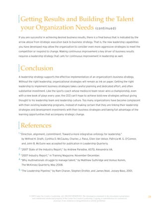 Getting Results and Building the Talent
 your Organization Needs (co nt i n u e d )
If you are successful in achieving desired business results, there is a final bonus that is indicated by the
arrow above from strategic execution back to business strategy. That is, the new leadership capabilities
you have developed may allow the organization to consider even more aggressive strategies to meet the
competition or respond to change. Making continuous improvement a key driver of business results
requires a leadership strategy that calls for continuous improvement in leadership as well.




 Conclusion
A leadership strategy supports the effective implementation of an organization’s business strategy.
Without the right leadership, organizational strategies will remain as ink on paper. Getting the right
leadership to implement business strategies takes careful planning and dedicated effort, and often
substantial investment. Like the sports coach whose mediocre team never wins a championship, even
with a new book of plays every year, the CEO can’t hope to achieve bold new strategies without giving
thought to his leadership team and leadership culture. Too many organizations have become complacent
with their existing leadership programs, instead of making certain that they are linking their leadership
strategies and development investments with their business strategies and taking full advantage of the
learning opportunities that accompany strategic change.



 References
1 ”Direction, alignment, commitment: Toward a more integrative ontology for leadership,”

  by Wilfred H. Drath, Cynthia D. McCauley, Charles J. Palus, Ellen Van Velsor, Patricia M. G. O’Connor,
  and John B. McGuire was accepted for publication in Leadership Quarterly.
2 “2007 State of the Industry Report,” by Andrew Paradise, ASTD, Alexandria VA.

3 “2007 Industry Report,” in Training Magazine, November-December.

4 “Why multinationals struggle to manage talent,” by Matthew Guthridge and Asmus Komm,

  The McKinsey Quarterly, May 2008.
5 “The Leadership Pipeline,” by Ram Charan, Stephen Drotter, and James Noel, Jossey-Bass, 2001.




         © 2009 Center for Creative Leadership. ALL RIGHTS RESERVED. The information contained in this document is proprietary
            and confidential intellectual property of the Center for Creative Leadership. Copying or redistribution for commercial
                                                                                                                                     28
                                       purposes of any material or designelements is strictly prohibited
 