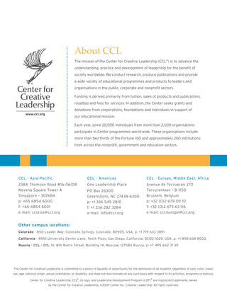 About CCL
                                                The mission of the Center for Creative Leadership (CCL®) is to advance the
                                                understanding, practice and development of leadership for the benefit of
                                                society worldwide. We conduct research, produce publications and provide
                                                a wide variety of educational programmes and products to leaders and
                                                organisations in the public, corporate and nonprofit sectors.

                                                Funding is derived primarily from tuition, sales of products and publications,
                                                royalties and fees for services. In addition, the Center seeks grants and
                                                donations from corporations, foundations and individuals in support of
                                                our educational mission.

                                                Each year, some 20,000 individuals from more than 2,000 organisations
                                                participate in Center programmes world-wide. These organisations include
                                                more than two-thirds of the Fortune 100 and approximately 200 institutions
                                                from across the nonprofit, government and education sectors.




    CCL - Asia-Pacific                                    CCL - Americas                                 CCL - Europe, Middle East, Africa
    238A Thomson Road #16-06/08                           One Leadership Place                           Avenue de Tervueren 270
    Novena Square Tower A                                 PO Box 26300                                   Tervurenlaan • B-1150
    Singapore • 307684                                    Greensboro, NC 27438-6300                      Brussels, Belgium
    p: +65 6854 6000                                      p: +1 336 545 2810                             p: +32 (0)2 679 09 10
    f: +65 6854 6001                                      f: +1 336 282 3284                             f: +32 (0)2 673 63 06
    e-mail: cclasia@ccl.org                               e-mail: info@ccl.org                           e-mail: ccl.europe@ccl.org


    Other campus locations:
    Colorado - 850 Leader Way, Colorado Springs, Colorado, 80905, USA, p: +1 719 633 3891

    California - 8910 University Center Lane, Tenth Floor, San Diego, California, 92122-1029, USA, p: +1 858 638 8000

    Russia - CCL - CIS, 10, 8th Marta Street, Building 14, Moscow, 127083 Russia, p: +7 495 662 31 39




The Center for Creative Leadership is committed to a policy of equality of opportunity for the admission of all students regardless of race, color, creed,
sex, age, national origin, sexual orientation, or disability, and does not discriminate on any such basis with respect to its activities, programs or policies.
                                                ®                                                    ®
             Center for Creative Leadership, CCL , its logo, and Leadership Development Program (LDP) are registered trademarks owned
                           by the Center for Creative Leadership. ©2009 Center for Creative Leadership. All rights reserved.
 