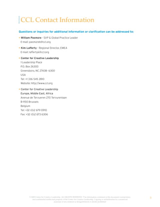 CCL Contact Information
Questions or inquiries for additional information or clarification can be addressed to:

• William Pasmore - SVP & Global Practice Leader
 E-mail: pasmoreb@ccl.org

• Kim Lafferty - Regional Director, EMEA
 E-mail: laffertyk@ccl.org

• Center for Creative Leadership
 1 Leadership Place
 P.O. Box 26300
 Greensboro, NC 27438- 6300
 USA
 Tel: +1 336 545 2810
 Website: http://www.ccl.org

• Center for Creative Leadership
 Europe, Middle East, Africa
 Avenue de Tervueren 270 Tervurenlaan
 B-1150 Brussels
 Belgium
 Tel: +32 (0)2 679 0910
 Fax: +32 (0)2 673 6306




        © 2009 Center for Creative Leadership. ALL RIGHTS RESERVED. T he information contained in this document is proprietary
           and confidential intellectual property of the Center for Creative Leadership. Copying or redistribution for commercial
                                                                                                                                    3
                                      purposes of any material or designelements is strictly prohibited
 