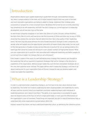 Introduction
Organizations depend upon capable leadership to guide them through unprecedented changes.
Yet, there is ample evidence in the news and in recent research reports that even some of the best
and most venerable organizations are failing to adapt to change, implement their strategic plans
successfully or prepare for a more uncertain future. We believe the turmoil we are currently observing
has something to do with leadership, and that if we don’t change our current approach to leadership
development, we will see even more of the same.

As well-known companies disappear or are taken over (think of Lucent, Chrysler, Lehman Brothers,
Northern Rock, Merrill Lynch) and new forces like the economies of China and India rise, surveys of CEOs
show that they believe the one factor that will determine their fate is the quality of their leadership
talent. Yet many top executives bemoan the lack of leadership bench strength in their companies and
wonder what will happen once the baby-boomer generation of leaders finally steps aside. Can we count
on the next generation of leaders to step up once they are in position? Or are we seeing evidence of a
talent gap that cannot be closed and will result in even greater numbers of high-profile failures? What
can your organization do to avoid the risks associated with inadequate leadership and better prepare its
current and future leaders for changes that are yet unforeseen?

Every leader is aware of the value of a well-defined business strategy. Few, however, give thought to
the leadership that will be required to implement strategies that call for changes in the direction or
capabilities of the organization. Without proper leadership, even the best and boldest strategies die on
the vine, their potential never realized. This paper defines what a leadership strategy is and how to go
about creating one for your organization that will forever change the way you develop leaders and
create new leadership capabilities.




 What is a Leadership Strategy?
In order to understand what a leadership strategy is, we first have to be clear about what we mean
by leadership. The Center for Creative Leadership has been studying leaders and leadership for nearly
40 years and has recently come to an important conclusion: leadership begins with individuals in
leadership positions, but it doesn’t end there.1 The ability of an organization to accomplish its goals
does not depend solely on the force of will of a single great leader, or even upon the effectiveness of
the organization’s chain of command. These things are important, but don’t in and of themselves help us
understand why some organizations succeed where others fail.

Instead, research has shown, we must understand leadership culture, as defined by the collective actions




         © 2009 Center for Creative Leadership. ALL RIGHTS RESERVED. The information contained in this document is proprietary
            and confidential intellectual property of the Center for Creative Leadership. Copying or redistribution for commercial
                                                                                                                                     4
                                       purposes of any material or designelements is strictly prohibited
 