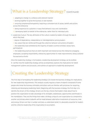 What is a Leadership Strategy? (co nt i n u e d )
   6. adapting to change in a cohesive and coherent manner
   7. working together to grow the business in new markets
   8. ensuring compliance/transparency requiring a consistent set of values, beliefs and actions
   across the enterprise
   9. being responsive to customers in ways that demand cross-unit coordination
   10. developing talent on behalf of the enterprise, rather than for individual units

E. Leadership Culture: The key attributes of the culture created by leaders through the way in
   which they lead
   1. degree of dependence, independence or interdependence among leaders
   2. key values that are reinforced through the collective behavior and actions of leaders
   3. the leadership style exhibited by the majority of leaders (control-oriented, laissez faire,
   participative)
   4. the leadership practices that are both important and shared across the enterprise (engaging
   employees, accepting responsibility, embracing opportunities to make improvements, being customer
   focused and so forth)

Once the leadership strategy is formulated, a leadership development strategy can be drafted.
It clarifies how the leadership strategy will be accomplished, explores the implications for talent
management systems and processes, and outlines an approach to leadership development.




 Creating the Leadership Strategy
The first step in formulating the leadership strategy is to review the business strategy for implications
for new leadership requirements. This analysis usually requires a team of experts composed of some
people who know the business intimately and others who are familiar with processes for acquiring,
retaining and developing leadership talent. Beginning with the business strategy, the first step is to
identify the drivers of the strategy. Drivers are the key choices that leaders make about how to
position the organization to take advantage of its strengths, weaknesses, opportunities and threats in
the marketplace. They are the things that make a strategy unique to one organization as compared to
another and dictate where tradeoffs will be made between alternative investments of resources, time
and energy. Drivers are few in number and help us understand what it is absolutely essential for leaders
and the collective leadership of the organization to accomplish.




         © 2009 Center for Creative Leadership. ALL RIGHTS RESERVED. The information contained in this document is proprietary
            and confidential intellectual property of the Center for Creative Leadership. Copying or redistribution for commercial
                                                                                                                                     8
                                       purposes of any material or designelements is strictly prohibited
 